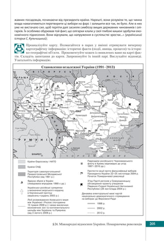 §24. Міжнародні відносини України. Помаранчева революція 205
жавних посадовців, починаючи від президента країни. Нарешті, вони розуміли те, що чинна
влада намагатиметься перетворити ці вибори на фарс і залишити все так, як було. Але в них
уже не вистачало сил, щоб терпіти далі засилля симбіозу вищих державних чиновників і олі-
гархів. Їх особливо обурював той факт, що олігархи клали у свої глибокі кишені здобутки еко-
номічного піднесення. Вони відчували, що напруження в суспільстві зростає...» (український
історик С. Кульчицький).
Проаналізуйте карту. Позмагайтеся в парах у вмінні отримувати вичерпну
картографічну інформацію: історичні факти (події, явища, процеси) та істори-
ко-географічні об’єкти. Прокоментуйте кожен із виявлених вами на карті фак-
тів. Складіть запитання до карти. Запропонуйте їх іншій парі. Вислухайте відповіді.
Узагальніть інформацію.
Становлення незалежної України (1991–2013)
 