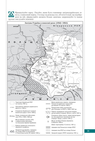 §2. Депортації українців. Національно-визвольний рух 21
Проаналізуйте карту. З’ясуйте, яким було становище західноукраїнських зе-
мель у повоєнний період. З огляду на розклад сил, об’єкти й події, що відобра-
жені на ній, сформулюйте якомога більше запитань; запропонуйте їх іншим
групам і вислухайте відповіді.
(1945–1951)
 