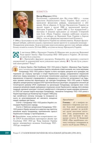 Розділ V. СТАНОВЛЕННЯ УКРАЇНИ ЯК НЕЗАЛЕЖНОЇ ДЕРЖАВИ (1992–2013)210
ÎÑÎÁÈÑÒ³ÑÒÜ
Віктор Ющенко (1954)
Політичний і державний діяч. Від січня 1993 р. – голова
правління Національного банку України, брав участь у
проведенні фінансових реформ, запровадженні в обіг
гривні. Після обрання Л. Кучми Президентом України на
другий термін у грудні 1999 р. призначений прем’єр-
міністром України. У травні 2001 р. був відправлений у
відставку й невдовзі приєднався до опозиції. Створений
ним блок «Наша Україна» отримав найбільшу кількість
голосів на виборах до Верховної Ради України в березні
2002 р., хоча не сформував парламентської більшості.
У 2004 р. балотувався на пост Президента України як самовисуванець. Відверті фальси-
фікації виборів, здійснені владою, спричинили масові протести та кампанію непокори –
Помаранчеву революцію. За результатами переголосування другого туру виборів набрав
більшу кількість голосів. 23 січня 2005 р. вступив на посаду Президента України.
2 листопада 2006 р. Президент України В. Ющенко вніс на розгляд Верховної
Ради проект Закону «Про Голодомор 1932–1933 років в Україні». 28 листопа-
да закон було ухвалено.
 1. Прочитайте фрагмент документа. Поміркуйте, яке значення в контексті
декомунізації та дерадянізації мало ухвалення цього закону.  2. Чи міг бути ухвале-
ний закон раніше? Чому?
ДОКУ
МЕНТ
1
Із Закону України «Про Голодомор 1932–1933 років в Україні»: «Верховна Рада України
п о с т а н о в л я є: вшановуючи пам’ять мільйонів співвітчизників, які стали жертвами
Голодомору 1932–1933 років в Україні та його наслідків; шануючи всіх громадян, які
пережили цю страшну трагедію в історії Українського народу; усвідомлюючи моральний
обов’язок перед минулими та наступними поколіннями українців і визнаючи необхідність
відновлення історичної справедливості, утвердження в суспільстві нетерпимості до будь-
яких проявів насильства; відзначаючи, що трагедія Голодомору 1932–1933 років в Україні
офіційно заперечувалася владою СРСР протягом багатьох десятиріч; засуджуючи злочинні дії
тоталітарного режиму СРСР, спрямовані на організацію Голодомору, наслідком яких стало
знищення мільйонів людей, руйнування соціальних основ Українського народу, його вікових
традицій, духовної культури і етнічної самобутності; співчуваючи іншим народам колишньо-
го СРСР, які зазнали жертв внаслідок Голодомору... визнаючи Голодомор 1932–1933 років в
Україні відповідно до Конвенції від 9 грудня 1948 року
про запобігання злочину геноциду та покарання за
нього як цілеспрямований акт масового знищення
людей, приймає цей Закон.
Стаття 1. Голодомор 1932–1933 років в Україні є ге-
ноцидом Українського народу.
Стаття 2. Публічне заперечення Голодомору 1932–
1933 років в Україні визнається наругою над пам’яттю
мільйонів жертв Голодомору, приниженням гідності
Українського народу і є протиправним...»
 Пригадайте, чому радянсько-комуністична вла-
да СРСР десятиліттями приховувала факти про
Голодомор 1932–1933 рр. Чому держава Україна
прагне міжнародного визнання Голодомору 1932–
1933 рр. геноцидом?
Пригадайте!
Геноцид – дії з наміром на-
вмисного створення для чле-
нів будь-якої національної,
етнічної, расової чи релігій-
ної групи населення життє-
вих умов, розрахованих на
повне або часткове її зни-
щення (стаття ІІ Конвенції
ООН «Про запобігання зло-
чину геноциду і покарання за
нього» від 9 грудня 1948 р.).
ÑËÎÂÍÈÊ
 