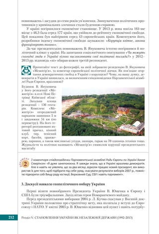 Розділ V. СТАНОВЛЕННЯ УКРАЇНИ ЯК НЕЗАЛЕЖНОЇ ДЕРЖАВИ (1992–2013)212
повноважень і засудив до семи років ув’язнення. Звинувачення політичних про-
тивників у кримінальних злочинах стали буденною справою.
У країні погіршилося економічне становище. У 2013 р. вона посіла 161-ше
місце з 46,3 бала серед 177 країн, що увійшли до рейтингу економічної свободи.
Цей показник був найгіршим серед 43 європейських країн. Коментуючи його,
розробники індексу економічної свободи зауважили: «Корупція квітне, закони
функціонують погано».
За час президентських повноважень В. Януковича істотно погіршився й по-
літичний клімат у країні. На запитання соціологічного опитування «Чи можуть
сьогодні люди в Україні вільно висловлювати свої політичні погляди?» у 2012–
2013 рр. відповідь «ні» обирав кожен третій респондент.
Прочитайте текст до фотографії, на якій зображено резиденцію В. Януковича
«Межигір’я», та коментар європейської політичної діячки. Як пов’язане згор-
тання демократичних свобод в Україні з корупцією? Чому, на вашу думку, де-
мократія в Україні виявилася, за визначенням співдоповідачки Парламентської асамб-
леї Ради Європи, вразливою?
ДОКУ
МЕНТ
2
З коментаря співдоповідачки Парламентської асамблеї Ради Європи по Україні Ханне
Северінсен: «Я дуже занепокоєна. Я завжди знала, що в Україні вразлива демократія.
Але я навіть не уявляла, що за два місяці, відколи працює новий президент, він вико-
ристав їх для того, щоб підібрати під себе уряд, скасувати результати виборів 2007 р., повніс-
тю підкорити собі Вищу раду юстиції, Верховний Суд, СБУ і навіть парламент».
3. Дискусії навколо геополітичного вибору України
Перші візити новообраного Президента України В. Ющенка в Європу і
США були тріумфальними. Захід вітав героя Помаранчевого майдану.
Перед президентськими виборами 2004 р. Л. Кучма скасував у Воєнній док-
трині України положення про стратегічну мету, яка полягала у вступі до Євро-
союзу і НАТО. У квітні 2005 р. В. Ющенко відновив цей пункт і навіть потурбу-
Будинок В. Януковича
у його резиденції «Ме-
жигір’я» в селі Нові Пе-
трівці Київської облас-
ті. Загальна площа
резиденції – 136 гекта-
рів. Комплекс «Ме-
жигір’я» огороджений
парканом заввишки 5 м
і завдовжки 54 км (по
периметру). На його те-
риторії розташовано ях-
товий причал, кінний
клуб, тир, тенісний
корт, басейн, оранже-
рею, парники, а також мисливські угіддя, зоопарк, гараж на 70 одиниць техніки тощо.
Журналісти та політики називають «Межигір’я» символом корупції президентського
масштабу
 