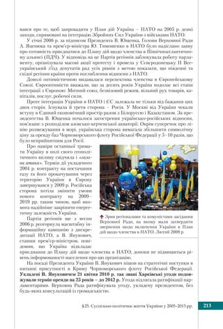 §25. Суспільно-політичне життя України у 2005–2013 рр. 213
вався про те, щоб запровадити у План дій Україна – НАТО на 2005 р. деякі
заходи, спрямовані на інтеграцію Збройних Сил України з військами НАТО.
У січні 2008 р. за підписом Президента В. Ющенка, Голови Верховної Ради
А. Яценюка та прем’єр-міністра Ю. Тимошенко в НАТО було надіслано заяву
про готовність приєднатися до Плану дій щодо членства в Північноатлантично-
му альянсі (ПДЧ). У відповідь на це Партія регіонів заблокувала роботу парла-
менту, організувала масові акції протесту і провела у Сєвєродонецьку ІІ Все-
український з’їзд депутатів рад усіх рівнів з метою показати, що південні та
східні регіони країни проти поглиблення відносин з НАТО.
Доволі оптимістичною видавалася перспектива членства в Європейському
Союзі. Єврооптимісти вважали, що за десять років Україна подолає всі етапи
інтеграції з Європою: Митний союз, безвізовий режим, вільний рух товарів, ка-
піталів, послуг, робочої сили.
Проте інтеграція України в НАТО і ЄС залежала не тільки від бажання цих
двох сторін. Існувала й третя сторона – Росія. У Москві від України чекали
вступу в Єдиний економічний простір разом з Білоруссю і Казахстаном. За пре-
зидентства В. Ющенка почалося загострення українсько-російських відносин,
пов’язане з розподілом азовсько-керченської акваторії. Окрім суперечок про лі-
нію розмежування в морі, українська сторона вимагала збільшити символічну
ціну за оренду баз Чорноморського флоту Російської Федерації у 5–10 разів, що
було неприйнятним для Росії.
Про наміри останньої трима-
ти Україну в полі свого геополі-
тичного впливу свідчила і «газо-
ва атака». Термін дії укладеного
2004 р. контракту на постачання
газу та його прокачування через
територію України в Європу
завершувався у 2009 р. Російська
сторона хотіла змінити умови
нового контракту на 2009–
2019 рр. таким чином, щоб яко-
мога надійніше закріпити енерге-
тичну залежність України.
Партія регіонів ще з весни
2006 р. розгорнула масштабну ін-
формаційну кампанію з дискре-
дитації НАТО, а В. Янукович,
ставши прем’єр-міністром, пові-
домив, що Україна відкладає
приєднання до Плану дій щодо членства в НАТО, допоки не підвищиться рі-
вень інформованості населення про цю організацію.
На посаді Президента України В. Янукович пішов на стратегічні поступки в
питанні присутності в Криму Чорноморського флоту Російської Федерації.
Укладені В. Януковичем 21 квітня 2010 р. так звані Харківські угоди подов-
жували термін оренди на 25 років – до 2042 р. Угода підлягала ратифікації пар-
ламентарями. Верховна Рада ратифікувала угоду, укладену президентом, без
будь-яких консультацій із громадськістю.
Зрив регіоналами та комуністами засідання
Верховної Ради, на якому мали затвердити
звернення щодо включення України в План
дій щодо членства в НАТО. Лютий 2008 р.
 