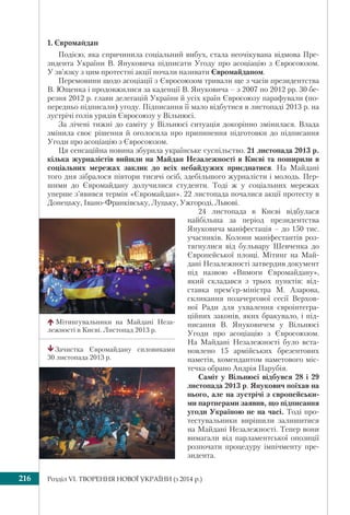 Розділ VI. ТВОРЕННЯ НОВОЇ УКРАЇНИ (з 2014 р.)216
1. Євромайдан
Подією, яка спричинила соціальний вибух, стала неочікувана відмова Пре-
зидента України В. Януковича підписати Угоду про асоціацію з Євросоюзом.
У зв’язку з цим протестні акції почали називати Євромайданом.
Перемовини щодо асоціації з Євросоюзом тривали ще з часів президентства
В. Ющенка і продовжилися за каденції В. Януковича – з 2007 по 2012 рр. 30 бе-
резня 2012 р. глави делегацій України й усіх країн Євросоюзу парафували (по-
передньо підписали) угоду. Підписання її мало відбутися в листопаді 2013 р. на
зустрічі голів урядів Євросоюзу у Вільнюсі.
За лічені тижні до саміту у Вільнюсі ситуація докорінно змінилася. Влада
змінила своє рішення й оголосила про припинення підготовки до підписання
Угоди про асоціацію з Євросоюзом.
Ця сенсаційна новина збурила українське суспільство. 21 листопада 2013 р.
кілька журналістів вийшли на Майдан Незалежності в Києві та поширили в
соціальних мережах заклик до всіх небайдужих приєднатися. На Майдані
того дня зібралося півтори тисячі осіб, здебільшого журналісти і молодь. Пер-
шими до Євромайдану долучилися студенти. Тоді ж у соціальних мережах
уперше з’явився термін «Євромайдан». 22 листопада почалися акції протесту в
Донецьку, Івано-Франківську, Луцьку, Ужгороді, Львові.
24 листопада в Києві відбулася
найбільша за період президентства
Януковича маніфестація – до 150 тис.
учасників. Колони маніфестантів роз-
тягнулися від бульвару Шевченка до
Європейської площі. Мітинг на Май-
дані Незалежності затвердив документ
під назвою «Вимоги Євромайдану»,
який складався з трьох пунктів: від-
ставка прем’єр-міністра М. Азарова,
скликання позачергової сесії Верхов-
ної Ради для ухвалення євроінтегра-
ційних законів, яких бракувало, і під-
писання В. Януковичем у Вільнюсі
Угоди про асоціацію з Євросоюзом.
На Майдані Незалежності було вста-
новлено 15 армійських брезентових
наметів, комендантом наметового міс-
течка обрано Андрія Парубія.
Саміт у Вільнюсі відбувся 28 і 29
листопада 2013 р. Янукович поїхав на
нього, але на зустрічі з європейськи-
ми партнерами заявив, що підписання
угоди Україною не на часі. Тоді про-
тестувальники вирішили залишитися
на Майдані Незалежності. Тепер вони
вимагали від парламентської опозиції
розпочати процедуру імпічменту пре-
зидента.
Мітингувальники на Майдані Неза-
лежності в Києві. Листопад 2013 р.
Зачистка Євромайдану силовиками
30 листопада 2013 р.
 