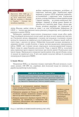 Розділ I. УКРАЇНА В ПОВОЄННИЙ ПЕРІОД (1945–1955)22
жодних національно-політичних, релігійних, ні
соціальних людських прав. Український народ
терпить у рамках СРСР нечуваний національ-
но-політичний і соціальний гніт. Совєтський
режим, у якому доводиться жити українському
і другим народам, – це режим тотальної дик-
татури і тиранії, у якому наших братів по-
збавлено всіх людських прав. Тому з цілого при-
близно мільйона українців, які мешкають за
лінією Керзона, майже ніхто не хотів і не хоче від’їжджати добровільно до
СРСР...» – ішлося про причини такого рішення у відкритому листі українців За-
керзоння в жовтні 1945 р.
Небажання українців переселятися підважувало плани влади обох країн.
Тому незабаром розпочалися силові акції, що мали на меті примусове виселен-
ня. Спеціальні загони, сформовані з поляків, які походили з колишніх східних
воєводств, нападали на українські села й руйнували їх, убивали людей, щоб по-
сіяти страх і змусити до виїзду. Озброєним польським загонам допомагала й
державна міліція, служба безпеки, а також частини радянських прикордонних
військ НКВС, які в різних місцях переходили польсько-радянський кордон.
Проте терор не давав бажаних результатів. Тому у вересні 1945 р. польський
уряд спрямував проти мирного населення три піхотні дивізії. Розпочалася нова
хвиля терору. Проводилися генеральні прочісування лісів, масові облави, зухва-
лі напади на українські села. У всіх цих акціях польське військо й спецзагони
підтримували підрозділи НКВС.
2. Акція «Вісла»
Наприкінці 1946 р. на південно-східних територіях Польщі мешкало, за різ-
ними даними, 150–200 тис. українців. Для польської влади це означало, що
українську проблему не розв’язано.
Протягом 1944–1946 рр. з
Галичини і Волині до Поль-
щі було переселено понад
800 тис. поляків, а з Польщі
в Україну – близько пів-
мільйона українців.
ÇÀÓÂÀÆÒÅ
1. Виселення та розпорошення українців південно-
східних воєводств Польщі з метою швидкої асиміляції
та денаціоналізації на нових землях
2. Побоювання урядових кіл Польщі, що СРСР з його
постійними планами «визволення західних братів»
вдасться до зміни кордону на свою користь
3. Ліквідація українського збройного підпілля (УПА) на
Закерзонні, що передбачало й позбавлення УПА
можливості забезпечувати себе продуктами, попов-
нювати свої лави тощо
ПРИВІД
ПРИЧИНИ
Загибель у сутичці
з вояками УПА
в березні 1947 р.
заступника міністра
національної
оборони Польщі
К. Свєрчевського
АКЦІЯ «ВІСЛА» (28 квітня – 29 липня 1947 р.)
Військово-політична операція польської комуністичної влади, що ста-
ла інструментом етнічної чистки та полягала в депортації українського
населення з південно-східних регіонів Польщі (Лемківщина, Холмщи-
на, Надсяння й Підляшшя) до її північно-західних земель
 