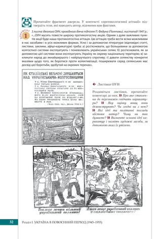 Розділ I. УКРАЇНА В ПОВОЄННИЙ ПЕРІОД (1945–1955)32
Прочитайте фрагмент джерела. У контексті «протиколгоспної агітації» під-
твердіть тези, які наводить автор, відомими вам фактами.
ДОКУ
МЕНТ
1
З листа ідеолога ОУН, провідного діяча підпілля П. Федуна (Полтави), листопад 1947 р.:
«...ОУН мусить повести широку протиколгоспну акцію. Одним з дуже важливих пунк-
тів акції буде наша протиколгоспна агітація. Цю агітацію треба вести всіма можливими
в нас засобами і в усіх можливих формах. Усно і за допомогою літератури (відповідні статті,
листівки, заклики, афіші-карикатури) треба: а) роз’яснювати, що большевики за допомогою
колгоспної системи експлуатують і поневолюють українських селян; б) роз’яснювати, як за
допомогою цієї системи вони експлуатують Україну як окрему національну територію; в) за-
кликати народ до якнайширшого і найрішучішого спротиву; г) давати селянству конкретні
вказівки щодо того, як боротися проти колективізації, поширювати серед селянських мас
досвід цієї боротьби, здобутий на окремих теренах».
Листівки ОУН
Роздивіться листівки, прочитайте
коментарі до них.  Про яке ставлен-
ня до персонажів свідчать карикату-
ри?  Яку оцінку явищ вони
демонструють? Чи згодні ви з нею?
 Які ідеї та політичні погляди
обстоює автор? Чому ви так
думаєте?  Визначте основні ідеї ка-
рикатур і назвіть художні засоби, за
допомогою яких їх утілено.
 