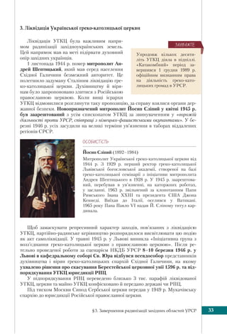 §3. Завершення радянізації західних областей УРСР 33
3. Ліквідація Української греко-католицької церкви
Ліквідація УГКЦ була важливим напря-
мом радянізації західноукраїнських земель.
Цей напрямок мав на меті підірвати духовний
опір західних українців.
1 листопада 1944 р. помер митрополит Ан-
дрей Шептицький, який мав серед населення
Східної Галичини безмежний авторитет. Це
полегшило задуману Сталіним ліквідацію гре-
ко-католицької церкви. Духівництву й віря-
нам було запропоновано злитися з Російською
православною церквою. Коли вищі ієрархи
УГКЦ відмовилися розглянути таку пропозицію, за справу взялися органи дер-
жавної безпеки. Новопризначений митрополит Йосип Сліпий у квітні 1945 р.
був заарештований з усім єпископатом УГКЦ за звинуваченням у «ворожій
діяльності проти УРСР, співпраці з німецько-фашистськими окупантами». У бе-
резні 1946 р. усіх засудили на великі терміни ув’язнення в таборах віддалених
регіонів СРСР.
ÎÑÎÁÈÑÒ³ÑÒÜ
Йосип Сліпий (1892–1984)
Митрополит Української греко-католицької церкви від
1944 р. З 1929 р. перший ректор греко-католицької
Львівської богословської академії, створеної на базі
греко-католицької семінарії з ініціативи митрополита
Андрея Шептицького в 1928 р. У 1945 р. заарештова-
ний, перебував в ув’язненні, на каторжних роботах,
у засланні. 1963 р. звільнений за клопотанням Папи
Римського Івана ХХІІІ та президента США Джона
Кеннеді. Виїхав до Італії, оселився у Ватикані.
1965 року Папа Павло VI надав Й. Сліпому титул кар-
динала.
Щоб замаскувати репресивний характер заходів, пов’язаних з ліквідацією
УГКЦ, партійно-радянське керівництво розпорядилося висвітлювати цю подію
як акт самоліквідації. У травні 1945 р. у Львові виникла «Ініціативна група з
возз’єднання греко-католицької церкви з православною церквою». Після ре-
тельно проведеної роботи за сценарієм НКДБ УРСР 8–10 березня 1946 р. у
Львові в кафедральному соборі Св. Юра відбувся псевдособор представників
духівництва і вірян греко-католицьких єпархій Східної Галичини, на якому
ухвалено рішення про скасування Берестейської церковної унії 1596 р. та під-
порядкування УГКЦ юрисдикції РПЦ.
У підпорядкування РПЦ переведено близько 3 тис. парафій ліквідованої
УГКЦ, церкви та майно УГКЦ конфісковано й передано державі чи РПЦ.
Під тиском Москви Синод Сербської церкви передав у 1949 р. Мукачівську
єпархію до юрисдикції Російської православної церкви.
Упродовж кількох десяти-
літь УГКЦ діяла в підпіллі.
«Катакомбний» період за-
вершився 1 грудня 1989 р.
офіційним визнанням права
на діяльність греко-като-
лицьких громад в УРСР.
ÇÀÓÂÀÆÒÅ
 