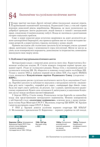 §4. Економічне та суспільно-політичне життя 35
Економічне та суспільно-політичне життя
Попри трагічні наслідки Другої світової війни (колосальні людські втрати,
зруйнований економічний потенціал), Радянський Союз у стислий термін
відновив довоєнний рівень виробництва. Щоправда, це мало позначилося на
добробуті громадян: життя радянських людей минало в тяжкій і виснажливій
праці, злиденному й напівголодному побуті. Влада не поспішала з розв’язанням
гострих соціальних проблем.
Саме в перші повоєнні роки остаточно вкорінився на довгі десятиліття ре-
жим однопартійної бюрократії, яка правила країною вже не тільки методами ма-
сових репресій, а користуючись страхом, посіяним у душах людей.
Прямим наслідком дій сталінських ідеологів були потворні утиски духовної
сфери, нагнітання страху і невпевненості серед інтелігенції. Митці не могли за
умов, коли поширювалися ворожнеча, доносництво та інтриганство, повноцінно
виконувати свою творчу місію.
1. Особливості внутрішньополітичного життя
Централізація влади у повоєнні роки досягла свого піку. Користуючись без-
межною особистою владою, Й. Сталін відверто ігнорував керівні органи дер-
жавної партії. З’їзди не скликалися роками. Понад п’ять з половиною років не
скликалися пленуми ЦК. Не збиралося в повному складі навіть політбюро ЦК.
Тільки у жовтні 1952 р. відбувся перший після війни ХIХ з’їзд партії. ВКП(б)
стала називатися Комуністичною партією Радянського Союзу (скорочено –
КПРС).
Визначальною рисою суспільно-політичного життя було поклоніння Сталі-
ну. Партійні ідеологи та публіцисти змагалися у вигадуванні епітетів: «полково-
дець усіх часів і народів», «корифей усіх наук», «найкращий друг дітей» тощо.
Будь-які варті уваги здобутки, як реальні, так і удавані, приписувалися радян-
ському керманичеві. Кожен день починався й закінчувався уславленням безцін-
них заслуг вождя засобами масової інформації.
У березні 1953 р. Сталін помер. Розпочалася гостра боротьба за одноосібну
владу між представниками центрального керівництва. Певним компромісом
у цій боротьбі стало «колективне керівництво», ключову роль у якому відігра-
вали голова Ради Міністрів СРСР Г. Маленков, секретар ЦК КПРС М. Хрущов
і міністр внутрішніх справ СРСР Л. Берія.
У 1953 р. Хрущов домігся усунення першого секретаря ЦК КП(б)У
Л. Мельникова і призначення О. Кириченка – першого українця на цій посаді.
§4
1946–1947 рр.
Масовий голод
в УРСР
1948 р. Розгортання
антисемітської
кампанії цькування
так званих
космополітів
Березень 1946 р. Затвердження
Верховною Радою УРСР п’яти-
річного плану відбудови
і розвитку народного
господарства на 1946–1950 рр.
1948 р. Ліквідація
Єврейського
антифашистського
комітету
1947 19481946
 