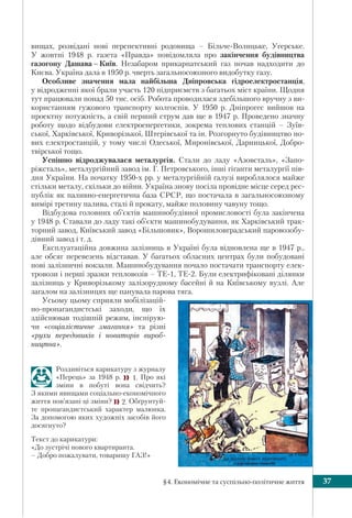 §4. Економічне та суспільно-політичне життя 37
вищах, розвідані нові перспективні родовища – Більче-Волицьке, Угерське.
У жовтні 1948 р. газета «Правда» повідомляла про закінчення будівництва
газогону Дашава – Київ. Незабаром прикарпатський газ почав надходити до
Києва. Україна дала в 1950 р. чверть загальносоюзного видобутку газу.
Особливе значення мала найбільша Дніпровська гідроелектростанція,
у відродженні якої брали участь 120 підприємств з багатьох міст країни. Щодня
тут працювали понад 50 тис. осіб. Робота проводилася здебільшого вручну з ви-
користанням гужового транспорту колгоспів. У 1950 р. Дніпрогес вийшов на
проектну потужність, а свій перший струм дав ще в 1947 р. Проведено значну
роботу щодо відбудови електроенергетики, зокрема теплових станцій – Зуїв-
ської, Харківської, Криворізької, Штерівської та ін. Розгорнуто будівництво но-
вих електростанцій, у тому числі Одеської, Миронівської, Дарницької, Добро-
твірської тощо.
Успішно відроджувалася металургія. Стали до ладу «Азовсталь», «Запо-
ріжсталь», металургійний завод ім. Г. Петровського, інші гіганти металургії пів-
дня України. На початку 1950-х рр. у металургійній галузі вироблялося майже
стільки металу, скільки до війни. Україна знову посіла провідне місце серед рес-
публік як паливно-енергетична база СРСР, що постачала в загальносоюзному
вимірі третину палива, сталі й прокату, майже половину чавуну тощо.
Відбудова головних об’єктів машинобудівної промисловості була закінчена
у 1948 р. Ставали до ладу такі об’єкти машинобудування, як Харківський трак-
торний завод, Київський завод «Більшовик», Ворошиловградський паровозобу-
дівний завод і т. д.
Експлуатаційна довжина залізниць в Україні була відновлена ще в 1947 р.,
але обсяг перевезень відставав. У багатьох обласних центрах були побудовані
нові залізничні вокзали. Машинобудування почало постачати транспорту елек-
тровози і перші зразки тепловозів – ТЕ-1, ТЕ-2. Були електрифіковані ділянки
залізниць у Криворізькому залізорудному басейні й на Київському вузлі. Але
загалом на залізницях ще панувала парова тяга.
Усьому цьому сприяли мобілізацій-
но-пропагандистські заходи, що їх
здійснював тодішній режим, інспірую-
чи «соціалістичне змагання» та різні
«рухи передовиків і новаторів вироб-
ництва».
Роздивіться карикатуру з журналу
«Перець» за 1948 р.  1. Про які
зміни в побуті вона свідчить?
З якими явищами соціально-економічного
життя пов’язані ці зміни? 2. Обґрунтуй-
те пропагандистський характер малюнка.
За допомогою яких художніх засобів його
досягнуто?
Текст до карикатури:
«До зустрічі нового квартиранта.
– Добро пожалувати, товаришу ГАЗ!»
 
