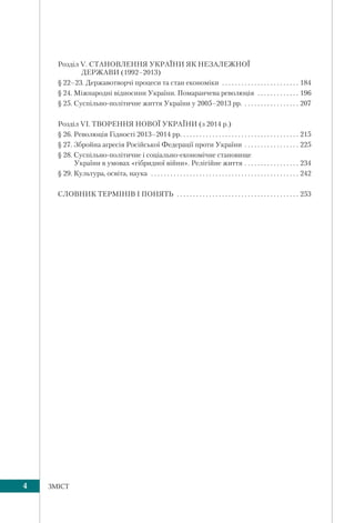 4 ЗМІСТ
Розділ V. СТАНОВЛЕННЯ УКРАЇНИ ЯК НЕЗАЛЕЖНОЇ
ДЕРЖАВИ (1992–2013)
§ 22–23. Державотворчі процеси та стан економіки . . . . . . . . . . . . . . . . . . . . . . . . 184
§ 24. Міжнародні відносини України. Помаранчева революція . . . . . . . . . . . . . 196
§ 25. Суспільно-політичне життя України у 2005–2013 рр. . . . . . . . . . . . . . . . . . 207
Розділ VI. ТВОРЕННЯ НОВОЇ УКРАЇНИ (з 2014 р.)
§ 26. Революція Гідності 2013–2014 рр. . . . . . . . . . . . . . . . . . . . . . . . . . . . . . . . . . . . . 215
§ 27. Збройна агресія Російської Федерації проти України . . . . . . . . . . . . . . . . . 225
§ 28. Суспільно-політичне і соціально-економічне становище
України в умовах «гібридної війни». Релігійне життя . . . . . . . . . . . . . . . . . 234
§ 29. Культура, освіта, наука . . . . . . . . . . . . . . . . . . . . . . . . . . . . . . . . . . . . . . . . . . . . . . 242
СЛОВНИК ТЕРМІНІВ І ПОНЯТЬ . . . . . . . . . . . . . . . . . . . . . . . . . . . . . . . . . . . . . . 253
 