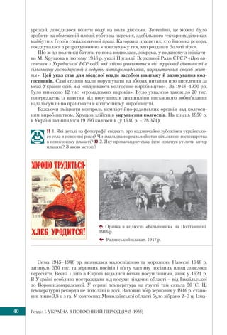 Розділ I. УКРАЇНА В ПОВОЄННИЙ ПЕРІОД (1945–1955)40
урожай, доводилося возити воду на поля діжками. Звичайно, це можна було
зробити на обмеженій площі, тобто на окремих, здебільшого гектарних ділянках
майбутніх Героїв соціалістичної праці. Каторжна праця тих, хто йшов на рекорд,
поєднувалася з розрахунком на «показуху» у тих, хто роздавав Золоті зірки.
Що ж до політики батога, то вона виявилася, зокрема, у виданому з ініціати-
ви М. Хрущова в лютому 1948 р. указі Президії Верховної Ради СРСР «Про ви-
селення з Української РСР осіб, які злісно ухиляються від трудової діяльності в
сільському господарстві і ведуть антигромадський, паразитичний спосіб жит-
тя». Цей указ став для місцевої влади засобом шантажу й залякування кол-
госпників. Самі селяни мали порушувати на зборах питання про виселення за
межі України осіб, які «підривають колгоспне виробництво». За 1948–1950 рр.
було винесено 12 тис. «громадських вироків». Було ухвалено також до 20 тис.
попереджень із взяттям від порушників дисципліни письмового зобов’язання
надалі сумлінно працювати в колгоспному виробництві.
Бажаючи зміцнити контроль компартійно-радянських органів над колгосп-
ним виробництвом, Хрущов здійснив укрупнення колгоспів. На кінець 1950 р.
в Україні залишилося 19 295 колгоспів (у 1940 р. – 28 374).
1. Які деталі на фотографії свідчать про надзвичайне зубожіння українсько-
го села в повоєнні роки? Чи змальовано реальний стан сільського господарства
в повоєнному плакаті? 2. Яку пропагандистську ідею прагнув утілити автор
плаката? З якою метою?
Оранка в колгоспі «Більшовик» на Полтавщині.
1946 р.
Радянський плакат. 1947 р.
Зима 1945–1946 рр. виявилася малосніжною та морозною. Навесні 1946 р.
загинуло 350 тис. га зернових посівів і п’яту частину посівних площ довелося
пересіяти. Весна і літо в Європі видалися більш посушливими, аніж у 1921 р.
В Україні особливо постраждали від посухи південні області – від Ізмаїльської
до Ворошиловградської. У серпні температура на ґрунті там сягала 50 °С. Ці
температурні рекорди не подолані й досі. Валовий збір зернових у 1946 р. стано-
вив лише 3,8 ц з га. У колгоспах Миколаївської області було зібрано 2–3 ц, Ізма-
 