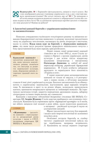 Розділ I. УКРАЇНА В ПОВОЄННИЙ ПЕРІОД (1945–1955)42
Подискутуйте.  1. Порівняйте фотодокументи, уміщені в тексті пункту. Які
з них відображають реальне становище українського села, а які є підстави вва-
жати пропагандистськими? Які деталі свідчать про це?  2. Чи випадково в
об’єктив камери потрапили радянські плакати із зображенням Сталіна або сло-
вами подяки на його честь? Як за допомогою пропаганди партійні ідеологи «створюва-
ли» нову реальність? Навіщо це робили?
4. Ідеологічні кампанії боротьби з «українським націоналізмом»
та «космополітизмом»
Повоєнне утвердження сталінського тоталітарного режиму та зміцнення ко-
мандно-бюрократичної системи виявилися і в різкому посиленні ідеологічного
тиску на українську інтелігенцію, насамперед на діячів літератури і мистецтва,
науки та освіти. Влада взяла курс на боротьбу з «буржуазним націоналіз-
мом», під яким часто розуміли прояви природного національного почуття з
боку представників будь-яких народів, крім російського.
Перші ознаки нової репресивної кампанії
з’явилися ще в січні 1944 р., коли Сталін зу-
стрівся в Кремлі з групою українських діячів
культури і дав зелене світло відкритому
цькуванню кінорежисера і письменника
Олександра Довженка за «відхід від засад
марксизму-ленінізму, український буржуазний
націоналізм». Й. Сталін особисто заборонив
друкувати та екранізувати його кіноповість
«Україна в огні».
У перші повоєнні роки антидовженківська
кампанія не тільки не вщухла, а й розгорну-
лася з новою силою, а об’єктами цькування
ставали й інші діячі української культури. Багатьох письменників було обвину-
вачено в українському націоналізмі, відступництві, зраді народних інтересів
тощо. Їх паплюжили в пресі та на різних зборах, залякували, примушували
каятися, принижено випрошувати прощення за «неймовірні помилки». Це спри-
чинило нагнітання істерії, закриття періодичних друкованих видань, заборону
літературних та інших творів митців, які «завинили».
Кампанію з наведення «ідеологічної дисципліни» очолював ЦК ВКП(б). Се-
кретарю ЦК Андрію Жданову Сталін доручив приборкати «неслухняних» інте-
лектуалів. Кампанія була спрямована проти «буржуазної культури» та її носіїв,
які нібито зміцнили свої позиції в роки війни, задля піднесення радянської,
а насправді – російської культури й науки як
альтернативи західній.
Фронт ідеологічного наступу був широкий,
і жоден загін творчої інтелігенції не залишився
поза його дією.
Особливої гостроти боротьба за «ідейну
чистоту» української інтелігенції набула під
час перебування, щоправда нетривалого,
Л. Кагановича на посаді першого секретаря
Буржуазний націоналіст –
ідеологічно зумовлений тер-
мін, яким ідеологи комуніс-
тичного режиму позначали
тих, хто виступав за розви-
ток національної культури,
мови, збереження звичаїв, іс-
торичних традицій свого на-
роду.
ÑËÎÂÍÈÊ
«Ждановщина» – ідеологіч-
на кампанія з переслідуван-
ня та дискредитації діячів
культури і науки в СРСР,
інспірована секретарем ЦК
ВКП(б) А. Ждановим.
ÑËÎÂÍÈÊ
 