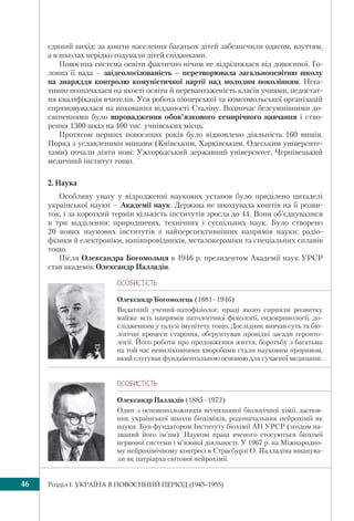 Розділ I. УКРАЇНА В ПОВОЄННИЙ ПЕРІОД (1945–1955)46
ÎÑÎÁÈÑÒ³ÑÒÜ
Олександр Богомолець (1881–1946)
Видатний учений-патофізіолог, праці якого сприяли розвитку
майже всіх напрямів патологічної фізіології, ендокринології, до-
слідженням у галузі імунітету тощо. Дослідник вивчав суть та біо-
логічні процеси старіння, обґрунтував провідні засади геронто-
логії. Його роботи про продовження життя, боротьбу з багатьма
на той час невиліковними хворобами стали науковим проривом,
який слугував фундаментальною основою для сучасної медицини.
єдиний вихід: за кошти населення багатьох дітей забезпечили одягом, взуттям,
а в школах нерідко годували дітей сніданками.
Повоєнна система освіти фактично нічим не відрізнялася від довоєнної. Го-
ловна її вада – заідеологізованість – перетворювала загальноосвітню школу
на знаряддя контролю комуністичної партії над молодим поколінням. Нега-
тивно позначалася на якості освіти й перевантаженість класів учнями, недостат-
ня кваліфікація вчителів. Уся робота піонерської та комсомольської організацій
спрямовувалася на виховання відданості Сталіну. Водночас безсумнівними до-
сягненнями було впровадження обов’язкового семирічного навчання і ство-
рення 1300 шкіл на 400 тис. учнівських місць.
Протягом перших повоєнних років було відновлено діяльність 160 вишів.
Поряд з уславленими вишами (Київським, Харківським, Одеським університе-
тами) почали діяти нові: Ужгородський державний університет, Чернівецький
медичний інститут тощо.
2. Наука
Особливу увагу у відродженні наукових установ було приділено цитаделі
української науки – Академії наук. Держава не шкодувала коштів на її розви-
ток, і за короткий термін кількість інститутів зросла до 44. Вони об’єднувалися
в три відділення: природничих, технічних і суспільних наук. Було створено
20 нових наукових інститутів з найперспективніших напрямів науки: радіо-
фізики й електроніки, напівпровідників, металокераміки та спеціальних сплавів
тощо.
Після Олександра Богомольця в 1946 р. президентом Академії наук УРСР
став академік Олександр Палладін.
ÎÑÎÁÈÑÒ³ÑÒÜ
Олександр Палладін (1885–1972)
Один з основоположників вітчизняної біологічної хімії, заснов-
ник української школи біохіміків, родоначальник нейрохімії як
науки. Був фундатором Інституту біохімії АН УРСР (згодом на-
званий його ім’ям). Наукові праці вченого стосуються біохімії
нервової системи і м’язової діяльності. У 1967 р. на Міжнародно-
му нейрохімічному конгресі в Страсбурзі О. Палладіна вшанува-
ли як патріарха світової нейрохімії.
 