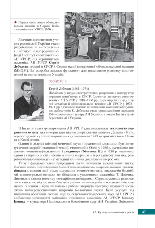 §5. Культура повоєнних років 47
Значним досягненням уче-
них радянської України стало
розроблення й виготовлення
в Інституті електродинаміки
(тоді Інститут електротехніки
АН УРСР) під керівництвом
академіка АН УРСР Сергія
Лебедєва першої в СРСР і Європі малої електронної обчислювальної машини
(МЕОМ). Ця розробка заклала фундамент для подальшого розвитку комп’ю-
терної науки та техніки в Україні.
ÎÑÎÁÈÑÒ³ÑÒÜ
Сергій Лебедєв (1902–1974)
Дослідник у галузі електротехніки, розробник i конструктор
першого комп’ютера в СРСР. Директор Інституту електро-
техніки АН УРСР у 1948–1951 рр., директор Інституту точ-
ної механіки й обчислювальної техніки АН СРСР у 1952–
1974 рр. Основоположник вітчизняного комп’ютеробудуван-
ня: лабораторія С. Лебедєва стала організаційним зародком
Обчислювального центру АН України, а згодом Інституту кі-
бернетики АН України.
В Інституті електрозварювання АН УРСР удосконалювали технологію зва-
рювання металу, яку використали під час спорудження газогону Дашава –Київ,
першого у світі суцільнозварного мосту завдовжки 1543 метри (міст імені Пато-
на в Києві) тощо.
Одним із лідерів світової медичної науки і практичної медицини був Інсти-
тут очних хвороб і тканинної терапії, створений в Одесі у 1936 р. зусиллями ви-
датного вченого-офтальмолога Володимира Філатова. Ще в 1938 р. науковець
одним із перших у світі провів успішну операцію з пересадки рогівки ока, роз-
робив багато нововведень у методиці клінічних досліджень хвороб ока.
Утім і фундаментальні природничі науки зазнавали ідеологічного тиску.
Значної шкоди поглибленню біологічних досліджень, зокрема, завдала «лисен-
ківщина», виявом якої стало цькування вчених-генетиків, викладачів біології,
чиї концептуальні погляди не збігалися з уявленнями академіка Т. Лисенка.
Лисенко оголосив генетику «реакційною лженаукою». Серед науковців розпоча-
лися «чистки», під час яких багатьох учених та викладачів – прихильників кла-
сичної генетики – було звільнено з роботи, згорнуто програму наукових дослі-
джень найперспективніших напрямів біологічної науки. Було усунуто від
виконання обов’язків голови відділу сільськогосподарських наук АН УРСР і
позбавлено можливості займатися генетикою академіка АН УРСР Миколу
Гришка – фундатора Національного ботанічного саду АН України. Звільнено
Перша електронна обчислю-
вальна машина в Європі. Київ,
Академія наук УРСР. 1950 р.
 