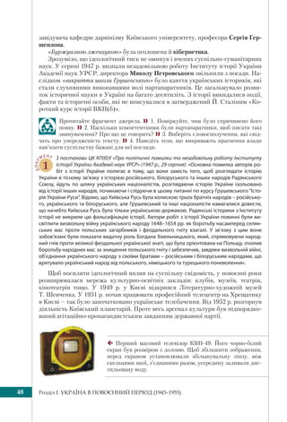 Розділ I. УКРАЇНА В ПОВОЄННИЙ ПЕРІОД (1945–1955)48
завідувача кафедри дарвінізму Київського університету, професора Сергія Гер-
шензона.
«Буржуазною лженаукою» була оголошена й кібернетика.
Зрозуміло, що ідеологічний тиск не оминув і вчених суспільно-гуманітарних
наук. У серпні 1947 р. визнали незадовільною роботу Інституту історії України
Академії наук УРСР, директора Миколу Петровського звільнили з посади. На-
слідком «викриття школи Грушевського» було каяття українських істориків, які
стали слухняними виконавцями волі партапаратників. Це загальмувало розви-
ток історичної науки в Україні на багато десятиліть. З історії викидалися події,
факти та історичні особи, які не вписувалися в затверджений Й. Сталіним «Ко-
роткий курс історії ВКП(б)».
Прочитайте фрагмент джерела.  1. Поміркуйте, чим було спричинено його
появу. 2. Наскільки компетентними були партапаратники, щоб писати такі
звинувачення? Про що це говорить? 3. Виберіть словосполучення, які свід-
чать про упередженість тексту.  4. Наведіть тези, що викривають прагнення влади
нав’язати суспільству бажані для неї погляди.
ДОКУ
МЕНТ
1
З постанови ЦК КП(б)У «Про політичні помилки та незадовільну роботу Інституту
історії України Академії наук УРСР» (1947 р., 29 серпня): «Основна помилка авторів ро-
біт з історії України полягає в тому, що вони замість того, щоб розглядати історію
України в тісному зв’язку з історією російського, білоруського та інших народів Радянського
Союзу, йдуть по шляху українських націоналістів, розглядаючи історію України ізольовано
від історії інших народів, починаючи і слідуючи в цьому питанні по курсу Грушевського “Істо-
рія України-Руси”. Відомо, що Київська Русь була колискою трьох братніх народів – російсько-
го, українського та білоруського, але Грушевський та інші націоналісти намагалися довести,
що начебто Київська Русь була тільки українською державою. Радянські історики з Інституту
історії не викрили цю фальсифікацію історії. Автори робіт з історії України повинні були ви-
світлити визвольну війну українського народу 1648–1654 рр. як боротьбу насамперед селян-
ських мас проти польських загарбників і феодального гніту взагалі. У зв’язку з цим вони
зобов’язані були показати видатну роль Богдана Хмельницького, який, спрямовуючи народ-
ний гнів проти великої феодальної української знаті, що була орієнтована на Польщу, очолив
боротьбу народних мас за знищення польського гніту і забезпечив, завдяки визвольній війні,
об’єднання українського народу з своїми братами – російським і білоруським народами, що
врятувало український народ від польського, німецького та турецького поневолення».
Щоб посилити ідеологічний вплив на суспільну свідомість, у повоєнні роки
розширювалася мережа культурно-освітніх закладів: клубів, музеїв, театрів,
кінотеатрів тощо. У 1949 р. у Києві відкрився Літературно-художній музей
Т. Шевченка. У 1951 р. почав працювати професійний телецентр на Хрещатику
в Києві – так було започатковано українське телебачення. Від 1952 р. розгорнув
діяльність Київський планетарій. Проте весь арсенал культури був підпорядко-
ваний агітаційно-пропагандистським завданням державної партії.
Перший масовий телевізор КВН-49. Його чорно-білий
екран був розміром з долоню. Щоб збільшити зображення,
перед екраном установлювали збільшувальну лінзу, між
скельцями якої, з’єднаними разом, усередину заливали дис-
тильовану воду.
 