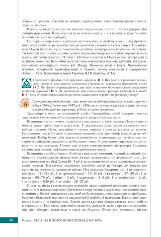 Розділ I. УКРАЇНА В ПОВОЄННИЙ ПЕРІОД (1945–1955)60
збирання грошей з батьків на ремонт, прибирання, якісь там подарунки вчите-
лям і не йшлося.
Взуття доволі тривалий час носили парусинове, чистили його крейдою або
зубним порошком. Популярним було гумове взуття – від калош до коротеньких
жіночих ботиків на підборах.
На перших порах речі купували на товкучці, на якій було все – від примус-
них голок та ґнітів до гасниць і аж до дамських ридикюлів і боа з пір’я. Специфі-
кою Одеси було те, що з товкучкою успішно конкурували комісійні магазини.
То вже був інший рівень, саме до них надходив товар від моряків торговельного
флоту, китобоїв флотилії “Слава”. Останніх взагалі в Одесі щораз зустрічали з
великою повагою. Комісійні весь час поповнювалися одягом, взуттям, посудом,
килимами, сувенірами тощо» (В. Мазур. Повоєнні роки в Одесі. Повсякденне
життя. «Соціальні трансформації в Україні: пізній сталінізм і хрущовська
доба». – Київ: Інститут історії України НАН України, 2015).
Прочитайте фрагмент історичного джерела.  1. Які факти в розповіді очеви-
диці свідчать про зверхнє ставлення городян до мешканців передмість і сіл?
2. Які факти підтверджують, що таке ставлення було наслідком соціальної
політики держави?  3. Як антагонізм між соціальними групами виявлявся в мові?
4. Чому селяни, потрапляючи до міста, намагалися перейти на російську мову?
ДОКУ
МЕНТ
6
З репортажу підпільниці, яка живе на західноукраїнських землях, про по-
їздку в Одесу (вересень 1948 р.): «Місто, як я вже згадувала, гарне, вулиці
широкі, обсаджені деревами, роблять гарне враження.
Транспорт в місті організований слабо. Трамвайних ліній відкрито всього
лиш кілька і то на кожній з них проходить лише по кілька возів.
Крамниць в місті повно, та дістати з них щось путнього важко. Легко купити
можна тільки різні сорти алкоголю. У ресторанах дуже рідко дістається що-
небудь теплого з’їсти, звичайно є тільки горілка і проста закуска до всього.
Гастрономи теж в більшості заповнені винами, поза тим вибір товарів дуже об-
межений. Вибір буває хіба тільки в комісійних крамницях, де на вітринах зу-
стрінете найкращі заграничні шуби, одяги тощо. У книгарнях справила не діста-
нете того, що шукаєте. Повно там тільки комуністичної літератури. Видання
українською мовою займають зовсім дрібненьке місце.
Крамниць з хлібом багато. Хліб на смак дуже поганий, чорний, клейкий, ви-
мішаний з кукурудзою, можна чого дістати кожночасно по державній ціні. Де-
коли появляються білі булки (6–7 рб.), то за ними негайно уставляються довже-
лезні очереді. Населення закуповує потрібні харчі на базарі, де можна все
купити, та, очевидно, за вищою ціною. Ось декілька базарних цін: 1 кг пшенич-
ної муки – 21–24 рб., 1 кг гречаної каші – 15–20 рб., 1 кг цукру – 27–30 рб., 1 кг
масла – 68–70 рб., 1 яйце – 2 рб., 1 картопля – 4–5 рб., 1 кг помідорів – 2 рб.,
1 кг огірків – 0,20 рб., 1 кг риби – 26–27 рб.
У центрі міста та в околицях курортів люди одягнені непогано, досить еле-
гантно, хоч назагал скромно. Зрештою в пору великої жари одяг населення важ-
ко оцінити, бо всі одягаються так, щоб не було жарко, отже мало що потребують,
будучи в більшості одягнені в заграничні (трофейні) матеріали. Елегантно одяг-
нених мужчин не стрічається. Зовсім друга картина відкривається, коли увійти
в передмістя. Там люди одягнені в лахміття, житла їх мають враження звірячих
нір, діти обдерті, валяються в грязі, як безроги. Живе тут, очевидно, міське
 