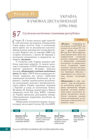 Розділ IІ. УКРАЇНА В УМОВАХ ДЕСТАЛІНІЗАЦІЇ (1956–1964)62
УКРАЇНА
В УМОВАХ ДЕСТАЛІНІЗАЦІЇ
(1956–1964)
В УМО
Р о з д і л I І
§7
1953–1954 рр.
Повстання політичних
в’язнів у сталінських
концтаборах
Лютий 1956 р.
ХХ з’їзд КПРС.
Засудження масових
репресій і культу
особи Сталіна
Вересень 1953 р.
Затвердження
М. Хрущова першим
секретарем ЦК КПРС
19551950 1960
Жовтень 1961 р.
ХХІІ з’їзд КПРС.
Нова програма
КПРС
Суспільно-політичне становище республіки
Смерть Й. Сталіна поклала край одноосіб-
ній диктатурі, що панувала в Радянському
Союзі чверть століття. Тому в політичному
житті країни, яке не регулювалося конститу-
ційним шляхом, розгорнулися непередбачува-
ні події. Відрізок часу до середини 1960-х рр.
історики пов’язують з іменем М. Хрущова і,
наслідуючи письменників та журналістів, на-
зивають «відлигою».
У сталінську добу Україна зазнавала най-
більш жорстоких репресій. Зі смертю дикта-
тора її становище в СРСР змінювалося із вра-
жаючою швидкiстю. По-перше, відбулася
загальна лібералізація суспільно-політичного
життя. По-друге, УРСР почала одержувати по-
літичні дивіденди від статусу найбільшої
національної республіки. Колосальна, як по-
рівняти з іншими національними республіка-
ми, концентрація людських і матеріальних ре-
сурсів робила Україну важливим чинником
у боротьбі за владу на політичному Олімпі.
По-третє, М. Хрущов, позиції якого в Кремлі
зміцнилися після ХХ з’їзду КПРС, ставився
до України прихильно, розглядаючи компар-
тійно-радянських апаратників республіки як
своїх союзників.
Лібералізація політичного режиму почала-
ся одразу після смерті Сталіна. XX з’їзд КПРС
«Відлига» – неофіційна на-
зва періоду історії СРСР, що
почався після смерті Й. Ста-
ліна і тривав до середини
60-х рр. 20 ст. Його характер-
ними рисами були відхід від
терористичної сталінської
системи управління, спроби
її лібералізації, гуманізація
політичного та громадського
життя. Історичний термін
«відлига» походить від одно-
йменної повісті письменника
Іллі Еренбурга «Відлига» і
характеризує суть епохи: від-
лига посеред тоталітарної
зими.
Лібералізація (в добу «від-
лиги») – курс на пом’якшен-
ня політичного режиму, зо-
крема припинення масових
репресій, часткова реабілі-
тація жертв сталінських ре-
пресій, послаблення ідеоло-
гічного контролю, заклики
(часом декларативні) до від-
новлення «соціалістичної за-
конності» тощо.
ÑËÎÂÍÈÊ
 