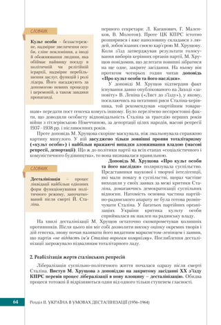 Розділ IІ. УКРАЇНА В УМОВАХ ДЕСТАЛІНІЗАЦІЇ (1956–1964)64
першого секретаря: Л. Каганович, Г. Мален-
ков, В. Молотов). Проте ЦК КПРС істотно
розширився і вже наполовину складався з лю-
дей, зобов’язаних своєю кар’єрою М. Хрущову.
Коли з’їзд затверджував результати голосу-
вання виборів керівних органів партії, М. Хру-
щов повідомив, що делегати повинні зібратися
на ще одне, закрите засідання. На ньому він
протягом чотирьох годин читав доповідь
«Про культ особи та його наслідки».
У доповіді М. Хрущов підтвердив факт
існування давно опублікованого на Заході «за-
повіту» В. Леніна («Лист до з’їзду»), у якому,
посилаючись на негативні риси Сталіна-керів-
ника, той рекомендував «партійним товари-
шам» передати пост генсека комусь іншому. Було перелічено неспростовні фак-
ти, що доводили особисту відповідальність Сталіна за трагедію перших років
війни з гітлерівською Німеччиною, за депортації цілих народів, масові репресії
1937–1938 рр. і післявоєнних років.
Проте доповідь М. Хрущова скоріше маскувала, ніж змальовувала справжню
картину минулого. У ній засуджено тільки зовнішні прояви тоталітаризму
(«культ особи») і найбільш вражаючі випадки зловживання владою (масові
репресії, депортації). Що ж до політики партії на всіх етапах «соціалістичного і
комуністичного будівництва», то вона визнавалася правильною.
Доповідь М. Хрущова «Про культ особи
та його наслідки» поляризувала суспільство.
Представники наукової і творчої інтелігенції,
які мали повагу в суспільстві, щораз частіше
виходили у своїх заявах за межі критики Ста-
ліна, домагаючись демократизації суспільних
відносин. Натомість основна частина партій-
но-радянського апарату не була готова розвін-
чувати Сталіна. У багатьох партійних органі-
заціях України критика культу особи
сприймалася як наклеп на радянську владу.
На хвилі десталінізації М. Хрущов остаточно скомпрометував колишніх
противників. Після цього він міг собі дозволити високу оцінку окремих творів і
дій генсека, знову почав називати його видатним марксистом-ленінцем і заявив,
що партія «не віддасть ім’я Сталіна ворогам комунізму». Поглиблення десталі-
нізації загрожувало підвалинам тоталітарного ладу.
2. Реабілітація жертв сталінських репресій
Лібералізація суспільно-політичного життя почалася одразу після смерті
Сталіна. Виступ М. Хрущова з доповіддю на закритому засіданні ХХ з’їзду
КПРС перевів процес лібералізації в нову площину – десталінізацію. Обидва
процеси тотожні й відрізняються один від одного тільки ступенем гласності.
Культ особи – беззастереж-
не, надмірне звеличення осо-
би, сліпе поклоніння, а іноді
й обожнювання людини, яка
обіймає найвищу посаду в
політичній чи релігійній
ієрархії, надмірне перебіль-
шення заслуг, функцій і ролі
лідера. Його насаджують за
допомогою певних процедур
і церемоній, а також завдяки
пропаганді.
ÑËÎÂÍÈÊ
Десталінізація – процес
ліквідації найбільш одіозних
форм функціонування полі-
тичного режиму, започатко-
ваний після смерті Й. Ста-
ліна.
ÑËÎÂÍÈÊ
 