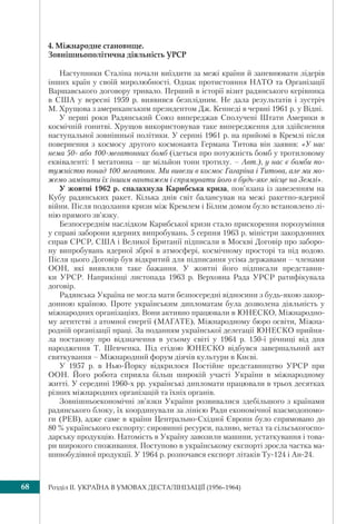 Розділ IІ. УКРАЇНА В УМОВАХ ДЕСТАЛІНІЗАЦІЇ (1956–1964)68
4. Міжнародне становище.
Зовнішньополітична діяльність УРСР
Наступники Сталіна почали виїздити за межі країни й запевнювати лідерів
інших країн у своїй миролюбності. Однак протистояння НАТО та Організації
Варшавського договору тривало. Перший в історії візит радянського керівника
в США у вересні 1959 р. виявився безплідним. Не дала результатів і зустріч
М. Хрущова з американським президентом Дж. Кеннеді в червні 1961 р. у Відні.
У перші роки Радянський Союз випереджав Сполучені Штати Америки в
космічній гонитві. Хрущов використовував таке випередження для здійснення
наступальної зовнішньої політики. У серпні 1961 р. на прийомі в Кремлі після
повернення з космосу другого космонавта Германа Титова він заявив: «У нас
нема 50- або 100-мегатонних бомб (ідеться про потужність бомб у тротиловому
еквіваленті: 1 мегатонна – це мільйон тонн тротилу. – Авт.), у нас є бомби по-
тужністю понад 100 мегатонн. Ми вивели в космос Гагаріна і Титова, але ми мо-
жемо замінити їх іншим вантажем і спрямувати його в будь-яке місце на Землі».
У жовтні 1962 р. спалахнула Карибська криза, пов’язана із завезенням на
Кубу радянських ракет. Кілька днів світ балансував на межі ракетно-ядерної
війни. Після подолання кризи між Кремлем і Білим домом було встановлено лі-
нію прямого зв’язку.
Безпосереднім наслідком Карибської кризи стало прискорення порозуміння
у справі заборони ядерних випробувань. 5 серпня 1963 р. міністри закордонних
справ СРСР, США і Великої Британії підписали в Москві Договір про заборо-
ну випробувань ядерної зброї в атмосфері, космічному просторі та під водою.
Після цього Договір був відкритий для підписання усіма державами – членами
ООН, які виявляли таке бажання. У жовтні його підписали представни-
ки УРСР. Наприкінці листопада 1963 р. Верховна Рада УРСР ратифікувала
договір.
Радянська Україна не могла мати безпосередні відносини з будь-якою закор-
донною країною. Проте українським дипломатам була дозволена діяльність у
міжнародних організаціях. Вони активно працювали в ЮНЕСКО, Міжнародно-
му агентстві з атомної енергії (МАГАТЕ), Міжнародному бюро освіти, Міжна-
родній організації праці. За поданням української делегації ЮНЕСКО прийня-
ла постанову про відзначення в усьому світі у 1964 р. 150-ї річниці від дня
народження Т. Шевченка. Під егідою ЮНЕСКО відбувся завершальний акт
святкування – Міжнародний форум діячів культури в Києві.
У 1957 р. в Нью-Йорку відкрилося Постійне представництво УРСР при
ООН. Його робота сприяла більш широкій участі України в міжнародному
житті. У середині 1960-х рр. українські дипломати працювали в трьох десятках
різних міжнародних організацій та їхніх органів.
Зовнішньоекономічні зв’язки України розвивалися здебільшого з країнами
радянського блоку, їх координували за лінією Ради економічної взаємодопомо-
ги (РЕВ), адже саме в країни Центрально-Східної Європи було спрямовано до
80 % українського експорту: сировинні ресурси, паливо, метал та сільськогоспо-
дарську продукцію. Натомість в Україну завозили машини, устаткування і това-
ри широкого споживання. Поступово в українському експорті зросла частка ма-
шинобудівної продукції. У 1964 р. розпочався експорт літаків Ту-124 і Ан-24.
 