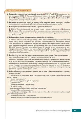 §7. Суспільно-політичне становище республіки 69
ÏÅÐÅÂ³ÐÒÅ, ×ÎÃÎ ÍÀÂ×ÈËÈÑß
1. Установіть хронологічну послідовність подій:  ХХІІ з’їзд КПРС, ухвалення но-
вої програми КПРС  Передача Кримської області зі складу РРФСР до складу
УРСР  Обрання М. Хрущова першим секретарем ЦК КПРС  ХХ з’їзд КПРС,
засудження культу особи Сталіна.
2. Складіть речення про події та явища доби, використавши поняття і терміни:
лібералізація, десталінізація, ГУЛАГ, «відлига», реабілітація, культ особи.
3. Підтвердіть фактами або спростуйте слушність тверджень.
 ГУЛАГ був ліквідований, але мережа тюрем і таборів залишалася.  Доповідь
М. Хрущова «Про культ особи та його наслідки» скоріше маскувала, ніж змальову-
вала справжню картину минулого.  Апогеєм десталінiзації хрущовської доби став
ХХІІ з’їзд КПРС.
4. Які явища суспільно-політичного життя засвідчує фрагмент?
Зі спогадів колишнього голови Держплану СРСР В. Новікова про обговорення проекту про-
грами КПРС у верхах: «Рада Міністрів зібралася у повному складі. В обговоренні повинні
були брати участь не тільки члени Президії, але й міністри, голови союзних комітетів, час-
тина керівних працівників відділів ЦК і керівники республік. Всього зібралося близько
200 осіб. Чекаємо. Прийшов Микита Сергійович. Не сідаючи за стіл, поклав руку на текст
програми і сказав: “Я уважно все вивчив. Пропозиції добрі, їх треба приймати... Думаю,
проводити дискусію нема потреби. Нема заперечень?” Усі мовчать. Хрущов підсумував:
“Будемо вважати прийнятим”».
5. Поміркуйте, що дає підстави для пропонованого висновку. Наведіть кілька аргу-
ментів на підтвердження або спростування викладеної думки.
«Перегляд усталених цінностей, критичний аналіз минулого, реабілітація жертв політич-
ного терору в процесі десталінізації зовсім не означали, що група вищих функціонерів і
вождів комуністичної партії змінила своє ставлення до інакомислення як суспільно-полі-
тичного явища в житті радянського суспільства. Правляча верхівка на чолі з М. Хрущовим,
так само як і Сталін, розглядала різні прояви опозиції як смертельну загрозу пануючому
режимові» (український історик О. Бажан).
6. Які особливості суспільно-політичного життя доби «відлиги» висміяно в тогочас-
них анекдотах?
1. «На XX з’їзді М. Хрущов виступає з доповіддю, описуючи злочини Сталіна. Раптом хтось
вигукує із залу:
– А чому ж ви мовчали?
Зупинившись, Хрущов звертається до залу:
– Хто це сказав?
У відповідь мовчання. Хрущов знову:
– То хто це сказав?
Знову мовчання. Тоді Хрущов, показуючи рукою в зал:
– Мовчите?! Ось так і ми мовчали!»
2. «Їде Хрущов автострадою. За ним женуться гангстери. Він написав записку й викинув її
у вікно. Гангстери повтікали.
– Що ви таке написали? – запитує водій.
– Написав, що ця дорога веде до комунізму, – відповів Хрущов».
 