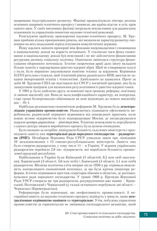 71§8. Стан промисловості та сільського господарства.
Соціальна політика за доби «відлиги»
напрямами індустріального розвитку. Фахівці проаналізували півтора десятка
основних напрямів технічного прогресу і виявили, що країна відстає в усіх, крім
одного-двох. У своїх висновках фахівці оперували невластивим для радянських
плановиків та управлінців поняттям науково-технічної революції.
Розв’язуючи проблему прискорення науково-технічного прогресу, М. Хру-
щов прийняв кілька принципових рішень, які визначили характер розвитку еко-
номіки на весь подальший період існування комуністичної держави.
Йому вдалося змінити пропорції між фондами нагромадження і споживання
в національному доході на користь останнього. У сталінські часи фонд спожи-
вання в національному доході був невеликий і не міг забезпечити фінансовими
ресурсами активну соціальну політику. Одночасно змінилася структура фінан-
сування оборонного потенціалу. Істотне скорочення армії дало змогу вкладати
більше коштів у нарощування ракетно-ядерної зброї. Щоб не створювати галузі
з нуля, було вирішено закуповувати новітню техніку за кордоном. Керівники
НАТО ретельно стежили, щоб технічний рівень радянського ВПК зростав не за-
вдяки імпортованій техніці і технологіям. Здебільшого це вдавалося. Проте за
доби М. Хрущова США ще відставали від СРСР у космічній програмі, яка була
лакмусовим папірцем для визначення результативності ракетно-ядерної гонки.
У 1961 р. було здійснено другу за повоєнні часи грошову реформу, пов’язану
зі зміною масштабу цін. Вона не мала конфіскаційного характеру, як попередня,
старі гроші безперешкодно обмінювали на нові відповідно до нового масштабу
цін – 10:1.
Найбільш резонансною економічною реформою М. Хрущова була децентра-
лізація управління промисловістю. Намагаючись підвищити ефективність ви-
робництва, радянський керманич відмовився від попередньої практики, коли
кожне велике підприємство було підпорядковане Москві, де зосереджувалися
галузеві центри управління – міністерства. Технічна неможливість передбачити
з одного центру нюанси виробничого процесу була цілком очевидною.
Було визнано за потрібне ліквідувати більшість галузевих міністерств і орга-
нізувати замість них територіальні ради народного господарства – раднаргос-
пи (РНГ). Незабаром Верховна Рада СРСР ухвалила закон про ліквідацію
10 загальносоюзних і 15 союзно-республіканських міністерств. Замість них
було створено раднаргоспи, у тому числі 11 – в Україні. У відання українських
раднаргоспів перейшло 2,8 тис. підприємств, які виробляли більшість промис-
лової продукції республіки.
Найбільшими в Україні були Київський (5 областей, 8,5 млн осіб населен-
ня), Харківський (3 області, 5,6 млн осіб) і Львівський (4 області, 4,1 млн осіб)
раднаргоспи. Місцева політична еліта вперше після 1920-х рр. отримала можли-
вість контролювати економічний потенціал, за що була вдячна ініціатору ре-
форми. Істотно підвищився престиж секретарів обкомів в областях, де розташо-
вувалися ради народного господарства. У травні 1960 р. Президія Верховної
Ради УРСР створила ще три раднаргоспи, розукрупнивши вже наявні – Крим-
ський, Полтавський і Черкаський (у складі останнього перебували дві області –
Черкаська і Кіровоградська).
Реформатори були переконані, що неефективність промисловості, її не-
сприйнятливість до науково-технічного прогресу відійдуть у минуле, якщо цен-
тралізоване керівництво замінити на територіальне. Утім, побудова управління
промисловістю за горизонталлю не змінювала господарського механізму, який
 