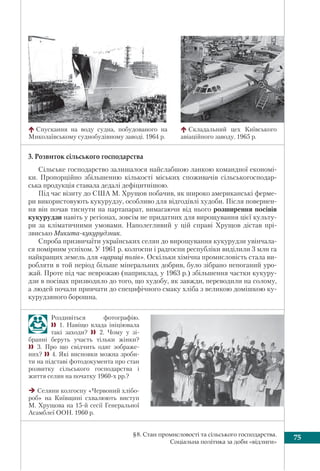 75§8. Стан промисловості та сільського господарства.
Соціальна політика за доби «відлиги»
Роздивіться фотографію.
 1. Навіщо влада ініціювала
такі заходи?  2. Чому у зі-
бранні беруть участь тільки жінки?
 3. Про що свідчить одяг зображе-
них? 4. Які висновки можна зроби-
ти на підставі фотодокумента про стан
розвитку сільського господарства і
життя селян на початку 1960-х рр.?
Селяни колгоспу «Червоний хлібо-
роб» на Київщині схвалюють виступ
М. Хрущова на 15-й сесії Генеральної
Асамблеї ООН. 1960 р.
3. Розвиток сільського господарства
Сільське господарство залишалося найслабшою ланкою командної економі-
ки. Пропорційно збільшенню кількості міських споживачів сільськогосподар-
ська продукція ставала дедалі дефіцитнішою.
Під час візиту до США М. Хрущов побачив, як широко американські ферме-
ри використовують кукурудзу, особливо для відгодівлі худоби. Після повернен-
ня він почав тиснути на партапарат, вимагаючи від нього розширення посівів
кукурудзи навіть у регіонах, зовсім не придатних для вирощування цієї культу-
ри за кліматичними умовами. Наполегливий у цій справі Хрущов дістав прі-
звисько Микита-кукурудзник.
Спроба призвичаїти українських селян до вирощування кукурудзи увінчала-
ся помірним успіхом. У 1961 р. колгоспи і радгоспи республіки виділили 3 млн га
найкращих земель для «цариці полів». Оскільки хімічна промисловість стала ви-
робляти в той період більше мінеральних добрив, було зібрано непоганий уро-
жай. Проте під час неврожаю (наприклад, у 1963 р.) збільшення частки кукуру-
дзи в посівах призводило до того, що худобу, як завжди, переводили на солому,
а людей почали привчати до специфічного смаку хліба з великою домішкою ку-
курудзяного борошна.
Спускання на воду судна, побудованого на
Миколаївському суднобудівному заводі. 1964 р.
Складальний цех Київського
авіаційного заводу. 1965 р.
 