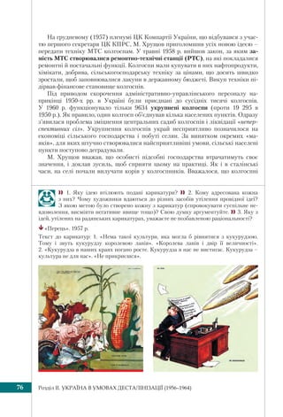 Розділ IІ. УКРАЇНА В УМОВАХ ДЕСТАЛІНІЗАЦІЇ (1956–1964)76
На грудневому (1957) пленумі ЦК Компартії України, що відбувався з учас-
тю першого секретаря ЦК КПРС, М. Хрущов приголомшив усіх новою ідеєю –
передати техніку МТС колгоспам. У травні 1958 р. вийшов закон, за яким за-
мість МТС створювалися ремонтно-технічні станції (РТС), на які покладалися
ремонтні й постачальні функції. Колгоспи мали купувати в них нафтопродукти,
хімікати, добрива, сільськогосподарську техніку за цінами, що досить швидко
зростали, щоб заповнювалися лакуни в державному бюджеті. Викуп техніки пі-
дірвав фінансове становище колгоспів.
Під приводом скорочення адміністративно-управлінського персоналу на-
прикінці 1950-х рр. в Україні були приєднані до сусідніх тисячі колгоспів.
У 1960 р. функціонувало тільки 9634 укрупнені колгоспи (проти 19 295 в
1950 р.). Як правило, один колгосп об’єднував кілька населених пунктів. Одразу
з’явилася проблема зміцнення центральних садиб колгоспів і ліквідації «непер-
спективних сіл». Укрупнення колгоспів украй несприятливо позначилося на
економіці сільського господарства і побуті селян. За винятком окремих «ма-
яків», для яких штучно створювалися найсприятливіші умови, сільські населені
пункти поступово деградували.
М. Хрущов вважав, що особисті підсобні господарства втрачатимуть своє
значення, і доклав зусиль, щоб сприяти цьому на практиці. Як і в сталінські
часи, на селі почали вилучати корів у колгоспників. Вважалося, що колгоспні
 1. Яку ідею втілюють подані карикатури?  2. Кому адресована кожна
з них? Чому художники вдаються до різних засобів утілення провідної ідеї?
З якою метою було створено кожну з карикатур (спровокувати суспільне не-
вдоволення, висміяти негативне явище тощо)? Свою думку аргументуйте. 3. Яку з
ідей, утілених на радянських карикатурах, уважаєте не позбавленою раціональності?
«Перець». 1957 р.
Текст до карикатур: 1. «Нема такої культури, яка могла б рівнятися з кукурудзою.
Тому і звуть кукурудзу королевою ланів». «Королева ланів і двір її величності».
2. «Кукурудза в наших краях погано росте. Кукурудза в нас не вистигає. Кукурудза –
культура не для нас». «Не прикриєшся».
 