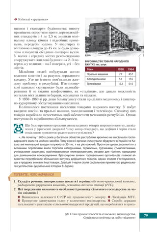 79§8. Стан промисловості та сільського господарства.
Соціальна політика за доби «відлиги»
ÏÅÐÅÂ³ÐÒÅ, ×ÎÃÎ ÍÀÂ×ÈËÈÑß
нилися і стандарти будівництва: висоту
приміщень скоротили проти дореволюцій-
них стандартів з 4 до 2,5 м; знизили міні-
мальну площу кімнат і підсобних примі-
щень, передусім кухонь. У квартирах із
житловою площею до 45 кв. м було дозво-
лено планувати об’єднані санітарні вузли.
У малих і середніх містах рекомендовано
споруджувати житлові будинки на 2–3 по-
верхи, а у великих – на 5 поверхів, усі – без
ліфтів.
Мільйони людей побудували житло
власним коштом і за рахунок державного
кредиту. Усе це істотно пом’якшило жит-
лову проблему в республіці. П’ятиповер-
хові панельні «хрущовки» були малогаба-
ритними й не такими комфортними, як «сталінки», але давали можливість
жителям міст залишати бараки, комуналки та підвали.
У 1950–1960-ті рр. дещо більшу увагу стали приділяти медичному і санатор-
но-курортному обслуговуванню населення.
Поліпшилося постачання населення товарами широкого вжитку. У побут
входили швейні та пральні машини, холодильники і телевізори. Спочатку цих
товарів виробляли недостатньо, щоб забезпечити мешканців республіки. Однак
поступово їх виробництво збільшувалося.
Що було причиною кризових явищ на ринку товарів широкого вжитку, засвід-
чених у фрагменті джерела? Чому автор стверджує, що дефіцит і черги стали
соціальною прикметою радянського суспільства?
«...На початку 1960-х років у багатьох областях республіки хронічно не вистачало госпо-
дарського мила та мийних засобів. Тому союзні органи спланували збудувати в Україні та Ка-
захстані миловарні заводи потужністю 30 тис. т на рік кожний. Протягом цього десятиліття з
великими перебоями йшла торгівля авторучками, термосами, ґудзиками, грамплатівками,
учнівськими зошитами, освітлювальними електролампами, лезами для гоління, кришками
для домашнього консервування. Враховуючи заявки торговельних організацій, планові ві-
домства передбачали збільшення випуску дефіцитних товарів, однак згодом з’ясовувалося,
що з продажу зникали інші товари. Дефіцит і черги стали соціальною прикметою радянсько-
го суспільства» (український історик В. Баран).
1. Складіть речення, використавши поняття і терміни: військово-промисловий комплекс,
раднаргоспи, укрупнення колгоспів, ремонтно-технічні станції (РТС).
2. Які твердження визначають особливості розвитку сільського господарства за ча-
сів «відлиги»?
 Виникнення залежності СРСР від продовольчого імпорту.  Ліквідація МТС.
 Примусове затягування селян у колективні господарства.  Спроби держави
загальмувати реалізацію сільськогосподарської продукції, що вироблялася в приса-
Київські «хрущовки»
ВИРОБНИЦТВО ТОВАРІВ НАРОДНОГО
ВЖИТКУ, тис. штук
Роки 1958 1964
Пральні машини 77 457
Холодильники 51 155
Телевізори 132 515
 