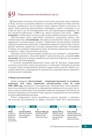 §9. Народження опозиційного руху 81
Народження опозиційного руху
Лібералізація суспільно-політичного життя мала наслідком появу громадян,
які, не йдучи на прямий конфлікт із владою, обстоювали активну життєву
позицію, сподіваючись, що їм вдасться своєю працею змінити суспільство на
краще. Вони вимагали радикальніших перетворень, стаючи в опозицію не до
влади як такої, а до тих консервативних сил, які перешкоджали реформам. Та-
ких активістів побільшало в 1960-ті рр. Звідси походить їхня назва – «шіст-
десятники». Здебільшого до них належали представники молодого покоління.
Шістдесятники своєю практичною діяльністю спонукували режим здій-
снювати рішучішу десталінізацію, обстоювали верховенство закону в державі,
пропагували загальнолюдські цінності. Українських шістдесятників особливо
турбували національні проблеми: утвердження пріоритету рідної мови, популя-
ризація здобутків української культури, використання досягнень вітчизняних
істориків для духовного відродження нації, звільнення національно-культурно-
го процесу з лещат соціалістичного реалізму.
Невелика частка шістдесятників відмовилася від співпраці з компартійно-
радянським режимом у будь-якій формі й започаткувала рух, названий диси-
дентським. Дисиденти вважали прийнятною й підпільну боротьбу, але надавали
перевагу її легальним формам.
У політиці компартійно-радянської влади доби М. Хрущова лібералізація
суспільно-політичного життя поєднувалася із запеклими гоніннями на релігію
та церкву. Однак антирелігійній кампанії в народі чинили спротив. Вірність ду-
ховним цінностям, успадкованим від предків, була важливою рисою національ-
ної ідентичності українців.
1. Поява шістдесятників
Ідейне визрівання шістдесятників – літературно-мистецької та суспільно-
політичної течії серед української інтелектуальної еліти на зламі
1950–1960-х рр. починалося з культурництва. Згуртовуючись, вони спрямову-
вали свою діяльність передусім на відродження національної культури: висту-
пали за захист рідної мови, популяризацію здобутків літератури і мистецтва, ви-
вчення й пропаганду вітчизняної історії, прагнули відмовитися від ідеологічних
штампів соціалістичного реалізму.
Такого спрямування зусиль потребувала реальна ситуація в національ-
ній культурі. Культурництво як форму діяльності треба було протиставити
§9
Початок 1960-х рр.
Заснування Клубу
творчої молоді
«Сучасник» у Києві
Травень 1961 р.
Судовий процес
у так званій справі
юристів (процес
над УРСС)
15 жовтня 1959 р.
Убивство в Мюнхені
Степана Бандери
агентом КДБ
1959 р.
Утворення
Української
робітничо-
селянської
спілки (УРСС)
196119601959 1962
Січень 1962 р.
Судовий процес над
членами Українського
національного
комітету (м. Львів)
 