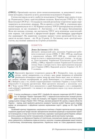 §9. Народження опозиційного руху 85
(УРСС). Організація мусила діяти ненасильницькими, за можливості легаль-
ними методами, ставлячи за мету досягнення незалежності України.
Спілка поставила за мету здобуття незалежності України через вихід зі скла-
ду Радянського Союзу конституційним шляхом. Конституція УРСР (ст. 14) і
Конституція СРСР (ст. 17) надавали союзній республіці теоретичне право пере-
творитися на незалежну державу. Після арешту в січні 1961 р. учасникам орга-
нізації інкримінували не ст. 62 Карного кодексу УРСР (антирадянська агітація і
пропаганда), на що сподівався Л. Лук’яненко, а ст. 56 (зрада Батьківщини).
Коли він нагадав слідчому, що поставлена УРСС мета відповідає конституцій-
ним нормам, той відповів в афористичній формі: «Конституция существует
для заграницы!» На закритому судовому процесі члени організації були засу-
джені на великі строки – від 10 до 15 років. Л. Лук’яненку дали «розстрільну»
статтю, яку пізніше замінили на 15-річне ув’язнення.
ÎÑÎÁÈÑÒ³ÑÒÜ
Левко Лук’яненко (1928–2018)
Дисидент, громадський діяч, засновник Української робіт-
ничо-селянської спілки (1959). У 1961–1976 рр. перебував
у мордовських таборах. 1977–1988 рр. – повторне ув’яз-
нення за участь у правозахисному русі, пізніше – на заслан-
ні. Член-засновник Української Гельсінської групи (УГГ)
(1976), у 1988 р. обраний головою Української Гельсінської
спілки. Один з авторів тексту Акта проголошення незалеж-
ності України (1991). Народний депутат України І, II, IV і
V скликань.
Прочитайте фрагмент історичного джерела.  1. Поміркуйте, чому, на думку
автора, «грізне звинувачення, а у зв’язку з цим суворе покарання не відповідає
фактичним обставинам справи, тому що наші діяння такі, яких не тільки не-
має жодних підстав кваліфікувати як зраду Батьківщині, а й злочинними взагалі».
 2. Виберіть одну з тез, якими схарактеризовано становище України у складі СРСР,
обґрунтуйте її кількома аргументами. Ваші аргументи викладіть у загальному колі.
 3. Чому членів УРСС було звинувачено в «зраді Батьківщині», а не в «антирадян-
ській агітації і пропаганді» і чи вважаєте ви правомірним вирок суду щодо діяльності
членів УРСС?
ДОКУ
МЕНТ
2
З листа засудженого у справі УРСС І. Кандиби до першого секретаря ЦК КПУ П. Шелес-
та: «У брошурі “Проект програми УРСС” з марксистсько-ленінських позицій розгля-
дався існуючий лад. З таких же позицій у ній піддано гострій критиці політику партії
і уряду в роки голоду в Україні 1933–1934 рр., масових репресій 30-х років у східних областях
України – період, який прийнято делікатно називати “культом особи”. Оцінка цього періоду
майже не розходилася з офіційною оцінкою керівниками партії і уряду на XX з’їзді КПРС
і пізніше.
Особливій критиці піддавалась національна політика в Україні протягом всього періоду
існування радянської влади: масове звинувачення мільйонів українців в націоналізмі і фізич-
не їх винищення, в тому числі тисяч політичних, наукових і культурних діячів України; заборо-
на сотень українських поетів і письменників, істориків, діячів мистецтва і культури.
Вказувалось на обмеження України в її політичних, економічних правах, що вона позбав-
лена суверенітету, позбавлена права вступати в зносини з іншими державами нашої планети
в політичному, економічному відношеннях. Українська мова не стала державною мовою,
 