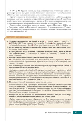 §9. Народження опозиційного руху 87
ÏÅÐÅÂ³ÐÒÅ, ×ÎÃÎ ÍÀÂ×ÈËÈÑß
У 1961 р. М. Хрущов заявив, що будь-які витрати на реставрацію церков є
розбазарюванням народних коштів. Після цього з державного обліку було знято
740 історичних пам’яток переважно культового походження.
Прагнучи замінити релігію вірою у світле комуністичне майбутнє, держава
витрачала величезні кошти на антирелігійну агітацію і пропаганду. У партійних
комітетах почали створювати ради з питань атеїстичного виховання населення,
у вищих навчальних закладах відкривали кафедри наукового атеїзму.
Антирелігійна кампанія не вплинула на душу народу. На початку 1960-х рр.
у Гадяцькому районі на Полтавщині хрестили 84 % новонароджених. У захід-
них областях хрестили новонароджених, вінчалися в церкві і ховали померлих
зі священиком майже всі.
1. Установіть хронологічну послідовність подій:  Судовий процес у справі УРСС
 ХХ з’їзд КПРС, засудження культу особи Сталіна  Заснування Клубу твор-
чої молоді «Сучасник» у Києві  Убивство в Мюнхені агентом КДБ С. Бандери.
2. Складіть речення про події та явища доби, використавши поняття і терміни: шіст-
десятники, дисидентство.
3. Схарактеризуйте одним реченням історичних діячів залежно від їхньої ролі в по-
діях доби «відлиги»: Л. Лук’яненко, А. Горська, В. Симоненко, Л. Танюк, М. Го-
ринь, І. Кандиба.
4. Підтвердіть фактами або спростуйте слушність тверджень.
 Уособленням шістдесятництва став Клуб творчої молоді «Сучасник».  Най-
більш поширеним в Україні методом боротьби з релігією було закриття храмів і мо-
литовних будинків.
5. Яке значення у розгортанні дисидентського руху відіграла організація, уривок із
програмного документа якої наведено?
«Ми боремося за самостійну Україну... Методи досягнення цієї мети – мирні, конституційні.
УРСС стоїть на ґрунті міжнародного комунізму і поділяє теорію революційного марксизму-
ленінізму... Ідея створення самостійної України зі своєю міцною економікою і високороз-
виненою національною культурою здавна захоплює світлі голови нашої нації, а скривдже-
ний український люд завжди жадав і, при нагоді, відчайдушно воював за самостійність, із
якою він пов’язує всі свої надії на кращу долю...»
6. Прокоментуйте події та явища, які засвідчені джерелом.
«Друже! Приходь на вечір Клубу творчої молоді! Поети читатимуть тобі вірші, художники
покажуть свої картини. З великою концертною програмою виступить секція джазової му-
зики. Вечір відбудеться 14 жовтня 1962 р. у кінолекційному залі Жовтневого палацу куль-
тури (вул.  Жовтневої революції,  1). Початок о 18  год. 30  хв. Київський міськком ЛКСМУ.
Жовтневий палац культури» (оголошення).
7. Поміркуйте, що дає підстави для пропонованого висновку. Наведіть кілька аргу-
ментів на підтвердження або спростування викладеної думки.
«Тодішнє національно-культурне відродження не було вузьколітературним явищем,
а мало тенденцію розпросторюватись на весь обшир української культури й інтелектуаль-
ного життя. Особливу ролю відіграв тут Клуб творчої молоді, що на короткий час став осе-
редком вільної думки і творчого пошуку» (І. Дзюба).
 