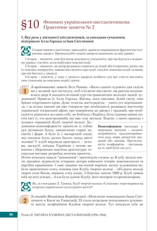 Розділ IІ. УКРАЇНА В УМОВАХ ДЕСТАЛІНІЗАЦІЇ (1956–1964)88
Феномен українського шістдесятництва.
Практичне заняття № 2
1. Яку роль у діяльності шістдесятників, за спогадами сучасників,
відігравали Алла Горська та Іван Світличний
Скориставшись пам’яткою, пригадайте правила опрацювання фрагментів істо-
ричних джерел. Проаналізуйте подані джерела відповідно до цих правил.
1-й крок – визначте, ким був автор документа; узагальніть, про що йдеться в подано-
му уривку; з’ясуйте, коли відбулися описані події.
2-й крок – визначте, як автор розповіді ставиться до подій або історичних діячів, що
їх описано; поміркуйте, навіщо він свідчить про події; з’ясуйте значення подій та явищ,
про які йдеться у джерелі.
3-й крок – поясніть, у чому є цінність джерела особисто для вас; стисло висловіть
своє ставлення до описаних подій і діячів.
ДОКУ
МЕНТ
1
Зі щоденникових записів Леся Танюка: «Якось одного чудового дня сиділи
ми у великій залі інституту, осіб п’ятдесят-шістдесят, аж раптом відчиня-
ються двері й заходить великий гурт екстравагантних молодих людей: ху-
дожники! Привела їх Алла Горська. Висока, коси хвилями, білий светр, сині
брюки спортивного крою. Дуже голосна, життєрадісна – умить усе переінакши-
ла, і за кілька хвилин ми вже говорили про необхідність розвивати мистецтво
української театральної афіші, про повернення до джерел і традицій, про необ-
хідність рівнятися на самих себе, на Бойчука і Курбаса, бути гідними наших по-
етів (всі ті, хто розстріляний), які вже тоді звучали. Власне, з цього приходу і
почався справжній Клуб творчої молоді. Ху-
дожники-нонконформісти принесли із собою
дух активного бунту, заперечення старих до-
гматів і форм. А було їх у малярській секції,
яку очолила Алла, досить багато, понад двісті
чоловік! У клубі вирували пристрасті, – вечо-
ри, дискусії, поїздки Україною з метою ви-
вчення і збереження пам’яток архітектури, те-
атральні вистави, розробки десятків проектів...
Потім почалася навала “кіношників”, протоптали стежки до Клубу молоді пое-
ти, прозаїки, журналісти, історики, актори київських театрів, комсомольські та
партійні працівники. І саме завдяки численній перевазі загону художників на-
була практичного сенсу основна ідея Клубу творчої молоді – об’єднати молоді
творчі сили Києва, вирвати з-під влади. З березня–квітня 1960 р. Клуб заявив
себе по всіх усюдах... Алла була душею Клубу, його мотором та організатором».
Як, за спогадами Л. Танюка, Клуб творчої молоді «Сучасник» перетворився на
осередок українського культурного життя?
ДОКУ
МЕНТ
2
Зі спогадів Михайлини Коцюбинської: «Невеличке помешкання Івана Світ-
личного в Києві на Уманській, 35 стало осередком інтенсивного духовно-
го життя, неофіційним Клубом творчої молоді. Тут почували себе як
§10
Нонконформізм (незгода) у
широкому значенні – активне
неприйняття загальноприйня-
того ладу, норм, цінностей, тра-
дицій або законів. Протилеж-
ність: конформізм – настанова
на те, щоб бути «як усі».
 