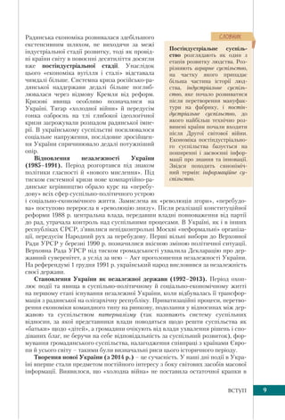 9ВСТУП
Радянська економіка розвивалася здебільшого
екстенсивним шляхом, не виходячи за межі
індустріальної стадії розвитку, тоді як провід-
ні країни світу в повоєнні десятиліття досягли
вже постіндустріальної стадії. Унаслідок
цього «економіка вугілля і сталі» відставала
чимдалі більше. Системна криза російсько-ра-
дянської наддержави дедалі більше поглиб-
лювалася через відмову Кремля від реформ.
Кризові явища особливо позначалися на
Україні. Тягар «холодної війни» й передусім
гонка озброєнь на тлі глибокої ідеологічної
кризи загрожували розпадом радянської імпе-
рії. В українському суспільстві посилювалося
соціальне напруження, послідовне зросійщен-
ня України спричинювало дедалі потужніший
опір.
Відновлення незалежності України
(1985–1991). Період розгортався під знаком
політики гласності й «нового мислення». Під
тиском системної кризи нове компартійно-ра-
дянське керівництво обрало курс на «перебу-
дову» всіх сфер суспільно-політичного устрою
і соціально-економічного життя. Замислена як «революція згори», «перебудо-
ва» поступово переросла в «революцію знизу». Після реалізації конституційної
реформи 1988 р. центральна влада, передавши владні повноваження від партії
до рад, утрачала контроль над суспільними процесами. В Україні, як і в інших
республіках СРСР, з’явилися непідконтрольні Москві «неформальні» організа-
ції, передусім Народний рух за перебудову. Перші вільні вибори до Верховної
Ради УРСР у березні 1990 р. позначилися якісною зміною політичної ситуації.
Верховна Рада УРСР під тиском громадськості ухвалила Декларацію про дер-
жавний суверенітет, а услід за нею – Акт проголошення незалежності України.
На референдумі 1 грудня 1991 р. український народ висловився за незалежність
своєї держави.
Становлення України як незалежної держави (1992–2013). Період охоп-
лює події та явища в суспільно-політичному й соціально-економічному житті
на першому етапі існування незалежної України, коли відбувалась її трансфор-
мація з радянської на олігархічну республіку. Приватизаційні процеси, перетво-
рення економіки командного типу на ринкову, подолання у відносинах між дер-
жавою та суспільством патерналізму (так називають систему суспільних
відносин, за якої представники влади поводяться щодо решти суспільства як
«батьки» щодо «дітей», а громадяни очікують від влади ухвалення рішень і спо-
діваних благ, не беручи на себе відповідальність за суспільний розвиток), фор-
мування громадянського суспільства, налагодження співпраці з країнами Євро-
пи й усього світу – такими були визначальні риси цього історичного періоду.
Творення нової України (з 2014 р.) – це сучасність. У наші дні події в Укра-
їні вперше стали предметом постійного інтересу з боку світових засобів масової
інформації. Виявилося, що «холодна війна» не поставила остаточної крапки в
Постіндустріальне суспіль-
ство розглядають як один з
етапів розвитку людства. Роз-
різняють аграрне суспільство,
на частку якого припадає
більша частина історії люд-
ства, індустріальне суспіль-
ство, яке почало розвиватися
після перетворення мануфак-
тури на фабрику, і постін-
дустріальне суспільство, до
якого найбільш технічно роз-
винені країни почали входити
після Другої світової війни.
Економіка постіндустріально-
го суспільства базується на
поширенні і засвоєнні інфор-
мації про знання та інновації.
Звідси походить синоніміч-
ний термін: інформаційне су-
спільство.
ÑËÎÂÍÈÊ
 