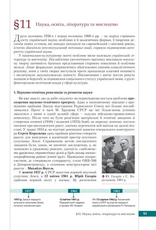 §11. Наука, освіта, література та мистецтво 93
Наука, освіта, література та мистецтво
Друга половина 1950-х і перша половина 1960-х рр. – це період стрімкого
злету української науки, особливо в її академічних формах. Створення де-
сятків нових установ, які швидко виходили на європейський і світовий рівень,
істотно збагатило інтелектуальний потенціал нації, сприяло підвищенню авто-
ритету української науки.
У національно-культурному житті особливе місце належало українській лі-
тературі та мистецтву. Послаблення ідеологічного пресингу викликало посиле-
ну творчу активність багатьох представників старшого покоління й особливо
молоді. Лише формально дотримуючись обов’язкових канонів соціалістичного
реалізму, вони у своїх творах виступали проти пропаганди класової ненависті
і звеличували загальнолюдські цінності. Письменники і митці посіли рішучу
позицію в боротьбі за підвищення соціального статусу української мови, з руси-
фікаторською політикою влади у сфері культури.
1. Науково-технічна революція та розвиток науки
Ви вже знаєте, що за доби «відлиги» як першочергова постала проблема при-
скорення науково-технічного прогресу. Адже в економічному змаганні з про-
відними країнами Заходу відставання Радянського Союзу все більше поглиб-
лювалося. Проте в часи М. Хрущова СРСР ще міг більш-менш успішно
змагатися з ними в одній вузькій сфері – галузях військово-промислового
комплексу. Після того як були розв’язані матеріальні й технічні завдання зі
створення атомної (1949) і водневої (1953) бомб, на порядку денному постало
питання про виготовлення ракет, здатних переносити цей вантаж на далекі від-
стані. У травні 1954 р. на підставі доповідної записки генерального конструкто-
ра Сергія Корольова уряд прийняв рішення створити
ракету для виведення в космічний простір штучного
супутника Землі. Справжньою метою поставленого
завдання були, однак, не космічні дослідження, а, як
зазначено в урядовому рішенні, здатність «забезпечи-
ти ураження стратегічних цілей у будь-якому воєнно-
географічному районі земної кулі». Провідним підпри-
ємством, де створювали суперракету, стало ОКБ-586
в Дніпропетровську, а головним конструктором цієї
ракети – Михайло Янгель.
У жовтні 1957 р. СРСР запустив перший штучний
супутник Землі, а 12 квітня 1961 р. Юрій Гагарін
здійснив перший політ у космос. Ці досягнення
§11
Ю. Гагарін з С. Ко-
рольовим. 1961 р.
12 квітня 1961 р.
Перший політ людини
в космос (Ю. Гагарін)
11–15 серпня 1962 р. Космічний
політ у СРСР за участю першого
українського космонавта П. Поповича
1957 р. Запуск першого
штучного супутника Землі,
початок «космічної ери»
1961 19621957
 