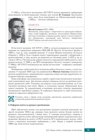 §11. Наука, освіта, література та мистецтво 95
У 1956 р. в Інституті математики АН УРСР почала працювати лабораторія
моделювання та обчислювальної техніки, яку очолив В. Глушков. Наступного
року вона була перетворена на Обчислювальний центр,
з 1962 р. – Інститут кібернетики.
ÎÑÎÁÈÑÒ³ÑÒÜ
Віктор Глушков (1923–1982)
Математик, автор праць з теоретичної та прикладної кіберне-
тики, теорії цифрових автоматів, застосування кібернетичних
методів в економіці, створив наукову школу в галузі теоретич-
ної кібернетики; заснований ним Інститут кібернетики
НАН України сьогодні носить його ім’я.
В Інституті механіки АН УРСР з 1959 р. почали розвиватися нові наукові
напрями на замовлення керівника ОКБ-586 М. Янгеля. В Інституті фізики в
1960 р. став до ладу ядерний реактор. У складі Фізико-технічного інституту
(Харків) у 1956 р. було створено відділ термоядерних реакцій і лабораторію з
радіоастрономії, у яких велися дослідження на світовому рівні. З 1957 р. на ді-
лянці в 140 га в Чугуївському районі почалося спорудження найбільшого у світі
радіотелескопа. У 1960 р. від ФТІ відокремився Інститут низьких температур.
У 1960 р. АН УРСР поповнилася ще двома інститутами – геофізики і напівпро-
відників.
Неабиякими здобутками була позначена робота багатьох учених у галузі ме-
дицини. У середині 1950-х рр. під керівництвом Миколи Амосова почалося тео-
ретичне розроблення і впровадження в практику нових методів хірургічного лі-
кування серцевих захворювань.
Нова атмосфера, яка запанувала в країні, сприятливо позначилася на розвит-
кові гуманітарних наук. Дослідники вперше отримали доступ до архівних мате-
ріалів радянської доби. Тематика досліджень стала різноманітнішою, на її ви-
значення впливали самі вчені. Проте в суспільних науках лібералізація була
доволі умовною. За академічними установами ретельно стежили працівники
центрального партійного апарату. Їх турбувало передусім те, щоб суспільство-
знавці не торкалися заборонених тем.
Укладіть схему у формі куща асоціацій, присвячену видатним українським
ученим або розвиткові академічної науки.
2. Реформи освіти та процеси зросійщення
Щоб забезпечити основу для розгортання науково-технічної революції, від
другої половини 1950-х рр. держава стала виділяти значно більше коштів на
розвиток загальноосвітньої і вищої шкіл. У союзних республіках, зокрема в
Україні, розвиток освіти забезпечував невідворотний процес національного від-
родження. Витрати на освіту в СРСР досягли 10 % національного доходу, тобто
стали у відносних величинах найвищими у світі. Однак у першій половині
1960-х рр. вони почали скорочуватися.
 