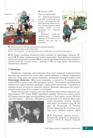 §11. Наука, освіта, література та мистецтво 97
Зустріч у МТС
Текст до карикатури:
«У Ново-Георгіївському
училищі механізації сіль-
ського господарства (Кі-
ровоградська область) не-
має ні тракторів для прак-
тичних занять, ні під-
ручників по трактору
“ХТЗ-7”.
– Дозвольте з вами по-
знайомитись, товаришу
трактор. Я так багато хо-
рошого чув про вас в
училищі!»
«Кілька років точаться дискусії про перевантаження
учнів середніх шкіл, а віз і нині там.
К і н ь: Та я вам що – учень середньої школи? Їй-богу, я стільки не потягну!»
 Які явища в розвитку тогочасної освіти засвідчені на карикатурах журналу «Пе-
рець»?  Висловте міркування щодо першої карикатури. Чому проблема переванта-
ження учнів актуальна й сьогодні? Як на другій карикатурі викрито демагогічний ха-
рактер гасла про «зв’язок школи з життям»? Що, на вашу думку, перешкоджало
втілити його в життя?
3. Література
Українські літератори десятиліттями були скуті канонами соціалістичного
реалізму, що визначали не тільки зміст їхньої творчості, а й форму зображення
дійсності. Тому вони висловили підтримку викладеній езоповою мовою статті
Олександра Довженка «Мистецтво живопису і сучасність». Її надрукувала у
червні 1955 р. московська «Литературная газета». Закликаючи «розширювати
творчі межі соціалістичного реалізму», український письменник і кінорежисер
подавав сигнал до вільного творчого пошуку. Власним прикладом він показу-
вав, що пошук може бути плідним і натхненним.
Творча інтелігенція скористалася послабленням ідеологічного пресингу дез-
орієнтованого XX з’їздом КПРС партійного апарату. Реалізуючи давні задуми,
В. Сосюра написав щиру автобіографічну повість «Третя рота», поеми «Розстрі-
ляне безсмертя» і «Мазепа». Щоправда, опублікувати їх не вдалося. Нові грані
давно визнаного таланту виявили
інші митці поетичного слова: М. Ба-
жан, М. Рильський, П. Тичина.
Плідно працював М. Стельмах, з-під
пера якого вийшли романи «Кров
М. Рильський, народна поетеса з
Буковини П. Амбросій та народний ху-
дожник СРСР В. Касіян. Чернівці.
1957 р.
 
