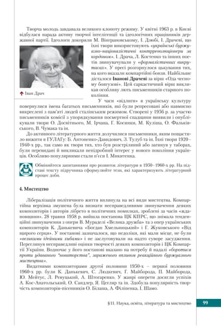 §11. Наука, освіта, література та мистецтво 99
Творча молодь завдавала великого клопоту режиму. У квітні 1963 р. в Києві
відбулася нарада активу творчої інтелігенції та ідеологічних працівників дер-
жавної партії. Ідеологи докоряли М. Вінграновському, І. Дзюбі, І. Драчеві, що
їхні твори використовують «українські буржу-
азно-націоналістичні контрреволюціонери за
кордоном». І. Драча, Л. Костенко та інших пое-
тів звинувачували у «формалістичних викру-
тасах». У пресі розгорнулося цькування тих,
на кого вказали компартійні бонзи. Найбільше
дісталося Іванові Драчеві за вірш «Ода чесно-
му боягузові». Цей саркастичний вірш викли-
кав особливу лють письменників старшого по-
коління.
У часи «відлиги» в українську культуру
повернулися імена багатьох письменників, які були репресовані або навмисно
викреслені з пам’яті людей сталінським режимом. Створені у 1956 р. за участю
письменників комісії з упорядкування посмертної спадщини виявили і опублі-
кували твори О. Досвітнього, М. Ірчана, Г. Косинки, М. Куліша, О. Фальків-
ського, В. Чумака та ін.
До активного літературного життя долучилися письменники, яким пощасти-
ло вижити в ГУЛАГу: Б. Антоненко-Давидович, З. Тулуб та ін. Їхні твори 1920–
1940-х рр., так само як твори тих, хто був розстріляний або загинув у таборах,
були перевидані й викликали непідробний інтерес у нового покоління україн-
ців. Особливо популярними стали п’єси І. Микитенка.
Обміняйтеся запитаннями про розвиток літератури в 1950–1960-х рр. На під-
ставі тексту підручника сформулюйте тези, які характеризують літературний
процес доби.
4. Мистецтво
Лібералізація політичного життя вплинула на всі види мистецтва. Компар-
тійна верхівка змушена була визнати несправедливими звинувачення деяких
композиторів і авторів лібрето в політичних помилках, зроблені за часів «жда-
новщини». 28 травня 1958 р. вийшла постанова ЦК КПРС, що знімала тенден-
ційні звинувачення з опери В. Мураделі «Велика дружба» та з опер українських
композиторів К. Данькевича «Богдан Хмельницький» і Г. Жуковського «Від
щирого серця». У постанові зазначалося, що недоліки, які мали місце, не були
«великими ідейними хибами» і не заслуговували на надто суворе засудження.
Переглянув несправедливі оцінки творчості деяких композиторів і ЦК Компар-
тії України. Водночас у його постанові вказано на потребу й надалі «боротися
проти удаваного “новаторства”, зараженого впливом реакційного буржуазного
мистецтва».
Видатними композиторами другої половини 1950-х – першої половини
1960-х рр. були К. Данькевич, С. Людкевич, Г. Майборода, П. Майборода,
Ю. Мейтус, Л. Ревуцький, А. Штогаренко. У жанрі оперети досягли успіхів
А. Кос-Анатольський, О. Сандлер, Я. Цегляр та ін. Здобула популярність твор-
чість композиторів-пісенників О. Білаша, А. Філіпенка, І. Шамо.
Іван Драч
 