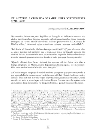 667
Pela Pátria: A Cruzada das Mulheres Portuguesas
(1916­‑1938)
Investigadora Doutora Isabel Lousada*
No centenário da implantação da República em Portugal e no âmbito das inúmeras ini‑
ciativas que tiveram lugar de modo a assinalar a efeméride, quis em boa hora a Comissão
Portuguesa de História Militar
associar­‑se à iniciativa promovendo o XIX Colóquio de
História Militar: “100 anos de regime republicano: políticas, rupturas e continuidades”.
“Pela Pátria: «A Cruzada das Mulheres Portuguesas» (1916­‑1938)” pretende trazer à luz
do dia as questões mais candentes que se relacionam com a participação feminina nos
conflitos bélicos, por demasiadas vezes, secundarizada e esquecida. Existem obras funda‑
mentais
nas quais podemos encontrar silêncios e vazios que agora visamos preencher.
“Quando a história falar, da sua cátedra de juiz austero e inflexível, há­‑de então saber a
França, a Inglaterra e o Mundo, quanto desproporcionalmente superior foi o nosso sacri‑
fício, e extraordinariamente bela foi a nossa abnegação.” 
A Cruzada integrou um grupo de notáveis mulheres portuguesas que quiseram responder a
um repto pela Pátria, num momento particularmente difícil da História. Mulheres – mães,
esposas e irmãs souberam mobilizar­‑se para intervir e auxiliar, aos mais diversos títulos, numa
cruzada cuja acção se manteria por mais de duas décadas. Daremos conta dos ­aspectos mais
emblemáticos desse movimento a par dos perfis femininos que nele mais se evidenciaram.
*	
Licenciada em Línguas e Literaturas Modernas, mestre e doutora em Estudos Anglo Portugueses pela Faculdade
de Ciências Sociais e Humanas da Universidade Nova de Lisboa. É investigadora auxiliar de nomeação definitiva
daquela Universidade e está integrada no CESNOVA – Centro de Estudos de Sociologia da Universidade Nova
de Lisboa/Linha de Investigação Faces de Eva. Faz parte do Conselho Redactorial da Revista com título homónimo:
Faces de Eva. Estudos sobre a Mulher, publicação em que a partir de 2009 desempenha o cargo de Secretária da
Direcção. Foi uma das fundadoras da Associação Portuguesa das Mulheres Empresárias (APME) e da Federação
de Mulheres Empresárias e Profissionais de Portugal (FMEPP) e filiada na International Federation of Business and
Professional Women (IFBPW). É autora de diversos estudos na área da sua investigação entre os quais enunciamos:
“A Batalha de Adelaide Cabete em A Batalha: higienismo no feminino”. 2008; “Adelaide Cabete: entre a eugénica
e eugenética na defesa da Res publica”. 2009; “Em fazenda verde­‑rubras …”. In A Maçonaria e a Implantação da
República, 2009.
	
Agradeço o convite que me foi dirigido para participar pela primeira vez nesta prestigiada iniciativa pelo mes‑
tre Luís Assis e doutor Moutinho Borges.
	
Ver Anexo: Referências Bibliográficas.
	
Horácio de Assis Gonçalves, Portugal na Guerra, p. 32.
 