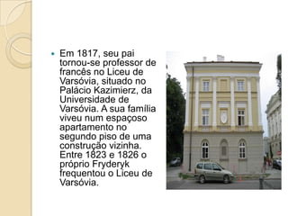 Em 1817, seu pai tornou-se professor de francês no Liceu de Varsóvia, situado no Palácio Kazimierz, da Universidade de Varsóvia. A sua família viveu num espaçoso apartamento no segundo piso de uma construção vizinha. Entre 1823 e 1826 o próprio Fryderyk frequentou o Liceu de Varsóvia.