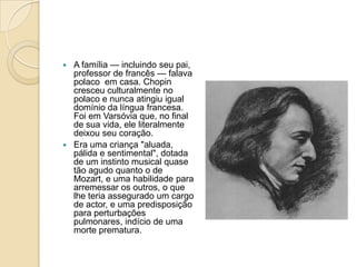 A família — incluindo seu pai, professor de francês — falava polaco  em casa. Chopin cresceu culturalmente no polaco e nunca atingiu igual domínio da língua francesa. Foi em Varsóvia que, no final de sua vida, ele literalmente deixou seu coração.Era uma criança "aluada, pálida e sentimental", dotada de um instinto musical quase tão agudo quanto o de Mozart, e uma habilidade para arremessar os outros, o que lhe teria assegurado um cargo de actor, e uma predisposição para perturbações pulmonares, indício de uma morte prematura.