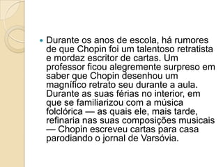 Durante osanos de escola, há rumores de que Chopin foi um talentoso retratista e mordaz escritor de cartas. Um professor ficou alegremente surpreso em saber que Chopin desenhou um magnífico retrato seu durante a aula. Durante as suas férias no interior, em que se familiarizou com a música folclórica — as quais ele, mais tarde, refinaria nas suas composições musicais — Chopin escreveu cartas para casa parodiando o jornal de Varsóvia.