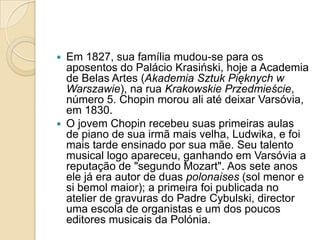Em 1827, sua família mudou-se para os aposentos do Palácio Krasiński, hoje a Academia de Belas Artes (AkademiaSztukPięknych w Warszawie), na rua Krakowskie Przedmieście, número 5. Chopin morou ali até deixar Varsóvia, em 1830.O jovem Chopin recebeu suas primeiras aulas de piano de sua irmã mais velha, Ludwika, e foi mais tarde ensinado por sua mãe. Seu talento musical logo apareceu, ganhando em Varsóvia a reputação de "segundo Mozart". Aos sete anos ele já era autor de duas polonaises (sol menor e si bemol maior); a primeira foi publicada no atelier de gravuras do Padre Cybulski, director uma escola de organistas e um dos poucos editores musicais da Polónia.