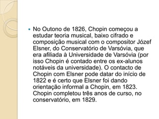 No Outono de 1826, Chopin começou a estudar teoria musical, baixo cifrado e composição musical com o compositor Józef Elsner, do Conservatório de Varsóvia, que era afiliada à Universidade de Varsóvia (por isso Chopin é contado entre os ex-alunos notáveis da universidade). O contacto de Chopin com Elsner pode datar do início de 1822 e é certo que Elsner foi dando orientação informal a Chopin, em 1823. Chopin completou três anos de curso, no conservatório, em 1829.