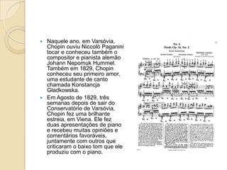 Naquele ano, em Varsóvia, Chopin ouviu Niccolò Paganini tocar e conheceu também o compositor e pianista alemão Johann NepomukHummel. Também em 1829, Chopin conheceu seu primeiro amor, uma estudante de canto chamada KonstancjaGładkowska.Em Agosto de 1829, três semanas depois de sair do Conservatório de Varsóvia, Chopin fez uma brilhante estreia, em Viena. Ele fez duas apresentações de piano e recebeu muitas opiniões e comentários favoráveis, juntamente com outros que criticaram o baixo tom que ele produziu com o piano.