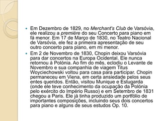Em Dezembro de 1829, no Merchant'sClub de Varsóvia, ele realizou a première do seu Concerto para piano em fá menor. Em 17 de Março de 1830, no Teatro Nacional de Varsóvia, ele fez a primeira apresentação de seu outro concerto para piano, em mi menor.Em 2 de Novembro de 1830, Chopin deixou Varsóvia para dar concertos na Europa Ocidental. Ele nunca retornou à Polónia. Ao fim do mês, eclodiu o Levante de Novembro e sua companhia de viagem TitusWoyciechowski voltou para casa para participar. Chopin permaneceu em Viena, em certa ansiedade pelos seus entes queridos. Então, visitou Munique e Estugarda (onde ele teve conhecimento da ocupação da Polónia pelo exército do Império Russo) e em Setembro de 1831 chegou a Paris. Ele já tinha produzido um portfólio de importantes composições, incluindo seus dois concertos para piano e alguns de seus estudos Op. 10.