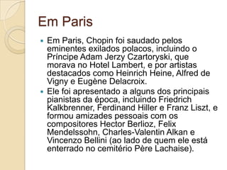 Em ParisEm Paris, Chopin foi saudado pelos eminentes exilados polacos, incluindo o Príncipe Adam Jerzy Czartoryski, que morava no Hotel Lambert, e por artistas destacados como Heinrich Heine, Alfred de Vigny e Eugène Delacroix.Ele foi apresentado a alguns dos principais pianistas da época, incluindo Friedrich Kalkbrenner, Ferdinand Hiller e Franz Liszt, e formou amizades pessoais com os compositores Hector Berlioz, Felix Mendelssohn, Charles-Valentin Alkan e Vincenzo Bellini (ao lado de quem ele está enterrado no cemitério Père Lachaise).