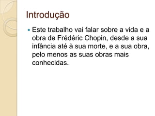 Introdução Este trabalho vai falar sobre a vida e a obra de FrédéricChopin, desde a sua infância até à sua morte, e a sua obra, pelo menos as suas obras mais conhecidas.