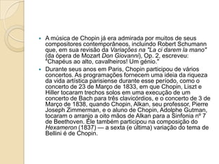 A música de Chopin já era admirada por muitos de seus compositores contemporâneos, incluindo Robert Schumann que, em sua revisão da Variações na "Laci darem la mano" (da ópera de Mozart Don Giovanni), Op. 2, escreveu: "Chapéus ao alto, cavalheiros! Um génio."Durante seus anos em Paris, Chopin participou de vários concertos. As programações fornecem uma ideia da riqueza da vida artística parisiense durante esse período, como o concerto de 23 de Março de 1833, em que Chopin, Liszt e Hiller tocaram trechos solos em uma execução de um concerto de Bach para três clavicórdios, e o concerto de 3 de Março de 1838, quando Chopin, Alkan, seu professor, Pierre JosephZimmerman, e o aluno de Chopin, AdolpheGutman, tocaram o arranjo a oito mãos de Alkan para a Sinfonia nº 7 de Beethoven. Ele também participou na composição do Hexameron (1837) — a sexta (e última) variação do tema de Bellini é de Chopin.