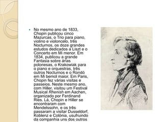 No mesmo ano de 1833, Chopin publicou cinco Mazurcas, o Trio para piano, violino e violoncelo, três Nocturnos, os doze grandes estudos dedicados a Liszt e o Concerto em Mi menor. Em 1834, publicou a grande Fantasia sobre árias polonesas, o Krakowiak para o piano e orquestras, três outros Nocturnos e o Rondó em Mi bemol maior. Em Paris, Chopin fez várias visitas e passeios. Neste mesmo ano, com Hiller, visitou um Festival Musical Rhenish em Aachen, organizado por Ferdinand Ries. Lá, Chopin e Hiller se encontraram com Mendelssohn, e os três passaram a visitar Dusseldorf, Koblenz e Colónia, usufruindo da companhia uns dos outros e tocando e aprendendo música juntos.