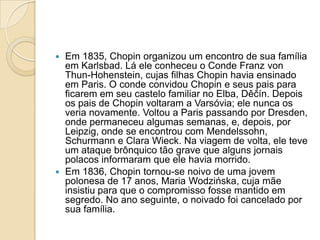 Em 1835, Chopin organizou um encontro de sua família em Karlsbad. Lá ele conheceu o Conde Franz vonThun-Hohenstein, cujas filhas Chopin havia ensinado em Paris. O conde convidou Chopin e seus pais para ficarem em seu castelo familiar no Elba, Děčín. Depois os pais de Chopin voltaram a Varsóvia; ele nunca os veria novamente. Voltou a Paris passando por Dresden, onde permaneceu algumas semanas, e, depois, por Leipzig, onde se encontrou com Mendelssohn, Schurmann e Clara Wieck. Na viagem de volta, ele teve um ataque brônquico tão grave que alguns jornais polacos informaram que ele havia morrido.Em 1836, Chopin tornou-se noivo de uma jovem polonesa de 17 anos, Maria Wodzińska, cuja mãe insistiu para que o compromisso fosse mantido em segredo. No ano seguinte, o noivado foi cancelado por sua família.