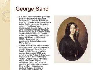 George SandEm 1836, em uma festa organizada pela condessa Marie de Agoult, amante do compositor Franz Liszt, Chopin conheceu Amandine-Aurore-LucileDupin, baronesa Dudevant, mais conhecida por seu pseudónimo, George Sand. Ela foi uma escritora romântica francesa, conhecida por seus inúmeros casos amorosos com Prosper Mérimée, Alfred de Musset (1833-1834), seu secretário Alexandre Manceau (1849–1865) e outros, possivelmente incluindo a actriz Marie Dorval.Chopin inicialmente não encontrou atractivos nela. "Algo sobre ela me repele", disse ele a sua família. Sand, entretanto, em uma carta datada de Junho de 1837 a seu amigo o conde Wojciech Grzymała, discutiu sobre o que fazer para libertar Chopin de sua namorada Maria Wodzińska ou para abandonar outro caso, a fim de começar um relacionamento com Chopin. Sand tinha grandes sentimentos por Chopin e o persuadiu até começar um relacionamento.