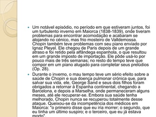 Um notável episódio, no período em que estiveram juntos, foi um turbulento inverno em Maiorca (1838-1839), onde tiveram problemas para encontrar acomodação e acabaram se alojando no cénico, mas frio mosteiro de Valldemossa. Chopin também teve problemas com seu piano enviado por Ignaz Pleyel. Ele chegou de Paris depois de um grande atraso e foi retido pela alfândega espanhola, o que resultou em um grande imposto de importação. Ele pôde usá-lo por pouco mais de três semanas; no resto do tempo teve que compor em um piano alugado para completar seus prelúdios (Op. 28).Durante o inverno, o mau tempo teve um sério efeito sobre a saúde de Chopin e sua doença pulmonar crónica que, para salvar sua vida, ele, George Sand e seus dois filhos foram obrigados a retornar à Espanha continental, chegando a Barcelona, e depois a Marselha, onde permaneceram alguns meses, até ele recuperar-se. Embora sua saúde tenha melhorado, Chopin nunca se recuperou totalmente desse ataque. Queixou-se da incompetência dos médicos em Maiorca: "o primeiro disse que eu iria morrer; o segundo, que eu tinha um último suspiro; e o terceiro, que eu já estava morto".